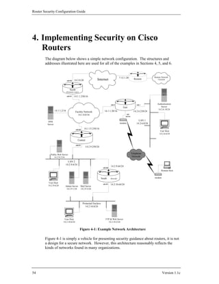 Router Security Configuration Guide




4. Implementing Security on Cisco
   Routers
        The diagram below shows a simple network configuration. The structures and
        addresses illustrated here are used for all of the examples in Sections 4, 5, and 6.


                                                                                                    7.12.1.20                        Remote Network
                                 eth 0/0    14.2.0.20                 Internet                                       Remote             7.0.0.0/8




                                     North
                                 (Perimeter router)

                                 eth 0/1    14.1.1.250/16


                                                                                       eth 0                            eth 1           Authentication
                                                                                                       East                                 Server
                                                                                                                                         14.2.6.18/24
                   14.1.1.2/16                Facility Network                 14.1.1.20/16                          14.2.6.250/24
                                                14.1.0.0/16                                                net
                                                                                                          access


           DNS
                                                                                                                         LAN 1
                                                                                                    modem              14.2.6.0/24
          Server

                                              eth 0/0    14.1.15.250/16
                                                                                                                                           User Host
                                                                                                                                          14.2.6.6/24

                                                 Central
                                              eth 0/1
                                                           14.2.9.250/24


             Public Web Server                                                                                     Telephone
                14.2.9.2/24                                                                                         Network

                               LAN 2
                             14.2.9.0/24
                                                                                       14.2.9.64/24
                                                                             eth 0/0
                                                                                                                                           Remote Host


                                                                            South      (firewall)                                    modem

           User Host
          14.2.9.6/24
                                                                             eth 0/1   14.2.10.64/24
                             Admin Server             Mail Server
                              14.2.9.1/24             14.2.9.3/24




                                                        Protected Enclave
                                                          14.2.10.0/24




                            User Host                                           FTP & Web Server
                           14.2.10.6/24                                           14.2.10.2/24


                                                      Figure 4-1: Example Network Architecture

        Figure 4-1 is simply a vehicle for presenting security guidance about routers, it is not
        a design for a secure network. However, this architecture reasonably reflects the
        kinds of networks found in many organizations.




54                                                                                                                                           Version 1.1c
 