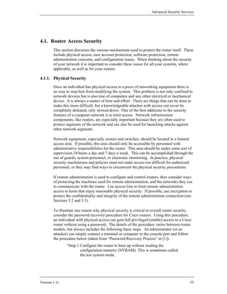 Advanced Security Services




4.1. Router Access Security
        This section discusses the various mechanisms used to protect the router itself. These
        include physical access, user account protection, software protection, remote
        administration concerns, and configuration issues. When thinking about the security
        of your network it is important to consider these issues for all your systems, where
        applicable, as well as for your routers.

4.1.1. Physical Security
        Once an individual has physical access to a piece of networking equipment there is
        no way to stop him from modifying the system. This problem is not only confined to
        network devices but is also true of computers and any other electrical or mechanical
        device. It is always a matter of time and effort. There are things that can be done to
        make this more difficult, but a knowledgeable attacker with access can never be
        completely defeated, only slowed down. One of the best additions to the security
        features of a computer network is to limit access. Network infrastructure
        components, like routers, are especially important because they are often used to
        protect segments of the network and can also be used for launching attacks against
        other network segments.

        Network equipment, especially routers and switches, should be located in a limited
        access area. If possible, this area should only be accessible by personnel with
        administrative responsibilities for the router. This area should be under some sort of
        supervision 24 hours a day and 7 days a week. This can be accomplished through the
        use of guards, system personnel, or electronic monitoring. In practice, physical
        security mechanisms and policies must not make access too difficult for authorized
        personnel, or they may find ways to circumvent the physical security precautions.

        If remote administration is used to configure and control routers, then consider ways
        of protecting the machines used for remote administration, and the networks they use
        to communicate with the router. Use access lists to limit remote administration
        access to hosts that enjoy reasonable physical security. If possible, use encryption to
        protect the confidentiality and integrity of the remote administration connection (see
        Sections 5.2 and 5.3).

        To illustrate one reason why physical security is critical to overall router security,
        consider the password recovery procedure for Cisco routers. Using this procedure,
        an individual with physical access can gain full privileged (enable) access to a Cisco
        router without using a password. The details of the procedure varies between router
        models, but always includes the following basic steps. An administrator (or an
        attacker) can simply connect a terminal or computer to the console port and follow
        the procedure below (taken from “Password Recovery Process” in [1]).
                “Step 1 Configure the router to boot up without reading the
                        configuration memory (NVRAM). This is sometimes called
                        the test system mode.




Version 1.1c                                                                                 55
 