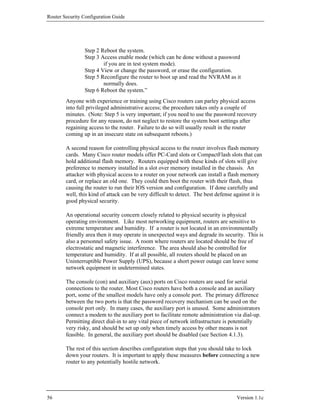 Router Security Configuration Guide




                Step 2 Reboot the system.
                Step 3 Access enable mode (which can be done without a password
                        if you are in test system mode).
                Step 4 View or change the password, or erase the configuration.
                Step 5 Reconfigure the router to boot up and read the NVRAM as it
                        normally does.
                Step 6 Reboot the system.”
        Anyone with experience or training using Cisco routers can parley physical access
        into full privileged administrative access; the procedure takes only a couple of
        minutes. (Note: Step 5 is very important; if you need to use the password recovery
        procedure for any reason, do not neglect to restore the system boot settings after
        regaining access to the router. Failure to do so will usually result in the router
        coming up in an insecure state on subsequent reboots.)

        A second reason for controlling physical access to the router involves flash memory
        cards. Many Cisco router models offer PC-Card slots or CompactFlash slots that can
        hold additional flash memory. Routers equipped with these kinds of slots will give
        preference to memory installed in a slot over memory installed in the chassis. An
        attacker with physical access to a router on your network can install a flash memory
        card, or replace an old one. They could then boot the router with their flash, thus
        causing the router to run their IOS version and configuration. If done carefully and
        well, this kind of attack can be very difficult to detect. The best defense against it is
        good physical security.

        An operational security concern closely related to physical security is physical
        operating environment. Like most networking equipment, routers are sensitive to
        extreme temperature and humidity. If a router is not located in an environmentally
        friendly area then it may operate in unexpected ways and degrade its security. This is
        also a personnel safety issue. A room where routers are located should be free of
        electrostatic and magnetic interference. The area should also be controlled for
        temperature and humidity. If at all possible, all routers should be placed on an
        Uninterruptible Power Supply (UPS), because a short power outage can leave some
        network equipment in undetermined states.

        The console (con) and auxiliary (aux) ports on Cisco routers are used for serial
        connections to the router. Most Cisco routers have both a console and an auxiliary
        port, some of the smallest models have only a console port. The primary difference
        between the two ports is that the password recovery mechanism can be used on the
        console port only. In many cases, the auxiliary port is unused. Some administrators
        connect a modem to the auxiliary port to facilitate remote administration via dial-up.
        Permitting direct dial-in to any vital piece of network infrastructure is potentially
        very risky, and should be set up only when timely access by other means is not
        feasible. In general, the auxiliary port should be disabled (see Section 4.1.3).

        The rest of this section describes configuration steps that you should take to lock
        down your routers. It is important to apply these measures before connecting a new
        router to any potentially hostile network.




56                                                                                   Version 1.1c
 