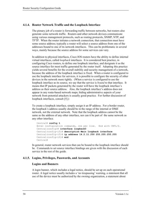 Router Security Configuration Guide




4.1.4. Router Network Traffic and the Loopback Interface
        The pimary job of a router is forwarding traffic between networks, but routers also
        generate some network traffic. Routers and other network devices communicate
        using various management protocols, such as routing protocols, SNMP, NTP, and
        TFTP. When the router initiates a network connection, that connection must have
        some source address; typically a router will select a source address from one of the
        addresses bound to one of its network interfaces. This can be problematic in several
        ways, mainly because the source address for some services can vary.

        In addition to physical interfaces, Cisco IOS routers have the ability to define internal
        virtual interfaces, called loopback interfaces. It is considered best practice, in
        configuring Cisco routers, to define one loopback interface, and designate it as the
        source interface for most traffic generated by the router itself. Adopting this practice
        yields several benefits for the overall stability and security management of a network,
        because the address of the loopback interface is fixed. When a router is configured to
        use the loopback interface for services, it is possible to configure the security of other
        devices in the network more tightly. (When a service is configured to use the
        loopback interface as its source, we say that the service is bound to that interface. It
        means that IP packets generated by the router will have the loopback interface’s
        address as their source address. Also, the loopback interface’s address does not
        appear in any route-based network maps; hiding administrative aspects of your
        network from potential attackers is usually good practice. For further discussion of
        loopback interfaces, consult [5].)

        To create a loopback interface, simply assign it an IP address. For a border router,
        the loopback’s address usually should be in the range of the internal or DMZ
        network, not the external network. Note that the loopback address cannot be the
        same as the address of any other interface, nor can it be part of the same network as
        any other interface.
            Central# config t
            Enter configuration commands, one per line. End with CNTL/Z.
            Central(config)# interface loopback0
            Central(config-if)# description Main loopback interface
            Central(config-if)# ip address 14.2.11.250 255.255.255.255
            Central(config-if)# end
            Central#

        In general, router network services that can be bound to the loopback interface should
        be. Commands to set source interface bindings are given with the discussion of each
        service in the rest of the guide.

4.1.5. Logins, Privileges, Passwords, and Accounts
        Logins and Banners
        A login banner, which includes a legal notice, should be set up on each operational
        router. A legal notice usually includes a ‘no trespassing’ warning, a statement that all
        use of the device must be authorized by the owning organization, a statement about




58                                                                                   Version 1.1c
 