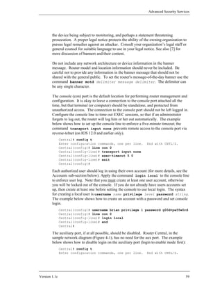 Advanced Security Services




        the device being subject to monitoring, and perhaps a statement threatening
        prosecution. A proper legal notice protects the ability of the owning organization to
        pursue legal remedies against an attacker. Consult your organization’s legal staff or
        general counsel for suitable language to use in your legal notice. See also [7] for
        more discussion of banners and their content.

        Do not include any network architecture or device information in the banner
        message. Router model and location information should never be included. Be
        careful not to provide any information in the banner message that should not be
        shared with the general public. To set the router's message-of-the-day banner use the
        command banner motd delimiter message delimiter. The delimiter can
        be any single character.

        The console (con) port is the default location for performing router management and
        configuration. It is okay to leave a connection to the console port attached all the
        time, but that terminal (or computer) should be standalone, and protected from
        unauthorized access. The connection to the console port should not be left logged in.
        Configure the console line to time out EXEC sessions, so that if an administrator
        forgets to log out, the router will log him or her out automatically. The example
        below shows how to set up the console line to enforce a five-minute timeout; the
        command transport input none prevents remote access to the console port via
        reverse-telnet (on IOS 12.0 and earlier only).
               Central# config t
               Enter configuration commands, one per line.         End with CNTL/Z.
               Central(config)# line con 0
               Central(config-line)# transport input none
               Central(config-line)# exec-timeout 5 0
               Central(config-line)# exit
               Central(config)#

        Each authorized user should log in using their own account (for more details, see the
        Accounts sub-section below). Apply the command login local to the console line
        to enforce user log. Note that you must create at least one user account, otherwise
        you will be locked out of the console. If you do not already have users accounts set
        up, then create at least one before setting the console to use local login. The syntax
        for creating a local user is username name privilege level password string.
        The example below shows how to create an account with a password and set console
        login.
               Central(config)# username brian privilege 1 password g00d+pa55w0rd
               Central(config)# line con 0
               Central(config-line)# login local
               Central(config-line)# end
               Central#

        The auxiliary port, if at all possible, should be disabled. Router Central, in the
        sample network diagram (Figure 4-1), has no need for the aux port. The example
        below shows how to disable login on the auxiliary port (login to enable mode first):
               Central# config t
               Enter configuration commands, one per line.         End with CNTL/Z.




Version 1.1c                                                                                   59
 
