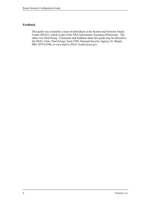 Router Security Configuration Guide




Feedback

        This guide was created by a team of individuals in the System and Network Attack
        Center (SNAC), which is part of the NSA Information Assurance Directorate. The
        editor was Neal Ziring. Comments and feedback about this guide may be directed to
        the SNAC (Attn: Neal Ziring), Suite 6704, National Security Agency, Ft. Meade,
        MD, 20755-6704, or via e-mail to SNAC.Guides@nsa.gov.




6                                                                             Version 1.1c
 