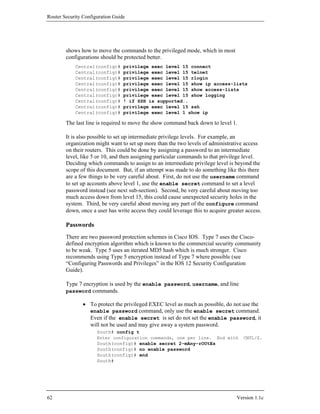 Router Security Configuration Guide




        shows how to move the commands to the privileged mode, which in most
        configurations should be protected better.
            Central(config)#      privilege exec level 15 connect
            Central(config)#      privilege exec level 15 telnet
            Central(config)#      privilege exec level 15 rlogin
            Central(config)#      privilege exec level 15 show ip access-lists
            Central(config)#      privilege exec level 15 show access-lists
            Central(config)#      privilege exec level 15 show logging
            Central(config)#      ! if SSH is supported..
            Central(config)#      privilege exec level 15 ssh
            Central(config)#      privilege exec level 1 show ip

        The last line is required to move the show command back down to level 1.

        It is also possible to set up intermediate privilege levels. For example, an
        organization might want to set up more than the two levels of administrative access
        on their routers. This could be done by assigning a password to an intermediate
        level, like 5 or 10, and then assigning particular commands to that privilege level.
        Deciding which commands to assign to an intermediate privilege level is beyond the
        scope of this document. But, if an attempt was made to do something like this there
        are a few things to be very careful about. First, do not use the username command
        to set up accounts above level 1, use the enable secret command to set a level
        password instead (see next sub-section). Second, be very careful about moving too
        much access down from level 15, this could cause unexpected security holes in the
        system. Third, be very careful about moving any part of the configure command
        down, once a user has write access they could leverage this to acquire greater access.

        Passwords
        There are two password protection schemes in Cisco IOS. Type 7 uses the Cisco-
        defined encryption algorithm which is known to the commercial security community
        to be weak. Type 5 uses an iterated MD5 hash which is much stronger. Cisco
        recommends using Type 5 encryption instead of Type 7 where possible (see
        “Configuring Passwords and Privileges” in the IOS 12 Security Configuration
        Guide).

        Type 7 encryption is used by the enable password, username, and line
        password commands.

                • To protect the privileged EXEC level as much as possible, do not use the
                  enable password command, only use the enable secret command.
                  Even if the enable secret is set do not set the enable password, it
                  will not be used and may give away a system password.
                      South# config t
                      Enter configuration commands, one per line.         End with    CNTL/Z.
                      South(config)# enable secret 2-mAny-rOUtEs
                      South(config)# no enable password
                      South(config)# end
                      South#




62                                                                                 Version 1.1c
 