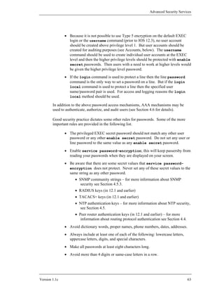 Advanced Security Services




               • Because it is not possible to use Type 5 encryption on the default EXEC
                 login or the username command (prior to IOS 12.3), no user account
                 should be created above privilege level 1. But user accounts should be
                 created for auditing purposes (see Accounts, below). The username
                 command should be used to create individual user accounts at the EXEC
                 level and then the higher privilege levels should be protected with enable
                 secret passwords. Then users with a need to work at higher levels would
                 be given the higher privilege level password.
               • If the login command is used to protect a line then the line password
                 command is the only way to set a password on a line. But if the login
                 local command is used to protect a line then the specified user
                 name/password pair is used. For access and logging reasons the login
                 local method should be used.

        In addition to the above password access mechanisms, AAA mechanisms may be
        used to authenticate, authorize, and audit users (see Section 4.6 for details).

        Good security practice dictates some other rules for passwords. Some of the more
        important rules are provided in the following list.

               • The privileged EXEC secret password should not match any other user
                 password or any other enable secret password. Do not set any user or
                 line password to the same value as any enable secret password.
               • Enable service password-encryption; this will keep passersby from
                 reading your passwords when they are displayed on your screen.
               • Be aware that there are some secret values that service password-
                 encryption does not protect. Never set any of these secret values to the
                 same string as any other password.
                     • SNMP community strings – for more information about SNMP
                        security see Section 4.5.3.
                     • RADIUS keys (in 12.1 and earlier)
                     • TACACS+ keys (in 12.1 and earlier)
                     • NTP authentication keys – for more information about NTP security,
                       see Section 4.5.
                     • Peer router authentication keys (in 12.1 and earlier) – for more
                        information about routing protocol authentication see Section 4.4.
               • Avoid dictionary words, proper names, phone numbers, dates, addresses.
               • Always include at least one of each of the following: lowercase letters,
                 uppercase letters, digits, and special characters.
               • Make all passwords at least eight characters long.
               • Avoid more than 4 digits or same-case letters in a row.




Version 1.1c                                                                                 63
 