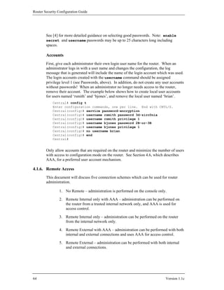 Router Security Configuration Guide




        See [4] for more detailed guidance on selecting good passwords. Note: enable
        secret and username passwords may be up to 25 characters long including
        spaces.

        Accounts
        First, give each administrator their own login user name for the router. When an
        administrator logs in with a user name and changes the configuration, the log
        message that is generated will include the name of the login account which was used.
        The login accounts created with the username command should be assigned
        privilege level 1 (see Passwords, above). In addition, do not create any user accounts
        without passwords! When an administrator no longer needs access to the router,
        remove their account. The example below shows how to create local user accounts
        for users named ‘rsmith’ and ‘bjones’, and remove the local user named ‘brian’.
            Central# config t
            Enter configuration commands, one per line. End with CNTL/Z.
            Central(config)# service password-encryption
            Central(config)# username rsmith password 3d-zirc0nia
            Central(config)# username rsmith privilege 1
            Central(config)# username bjones password 2B-or-3B
            Central(config)# username bjones privilege 1
            Central(config)# no username brian
            Central(config)# end
            Central#


        Only allow accounts that are required on the router and minimize the number of users
        with access to configuration mode on the router. See Section 4.6, which describes
        AAA, for a preferred user account mechanism.

4.1.6. Remote Access
        This document will discuss five connection schemes which can be used for router
        administration.

                1. No Remote – administration is performed on the console only.

                2. Remote Internal only with AAA – administration can be performed on
                   the router from a trusted internal network only, and AAA is used for
                   access control.

                3. Remote Internal only – administration can be performed on the router
                   from the internal network only.

                4. Remote External with AAA – administration can be performed with both
                   internal and external connections and uses AAA for access control.

                5. Remote External – administration can be performed with both internal
                   and external connections.




64                                                                                Version 1.1c
 