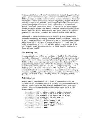 Advanced Security Services




        As discussed in Section 4.1.5, remote administration is inherently dangerous. When
        you use remote administration, anyone with a network sniffer and access to the right
        LAN segment can acquire the router account and password information. This is why
        remote administration security issues center around protecting the paths which the
        session will use to access the router. The five regimes listed above are listed in the
        order that best protects the router and allows for accounting of router activities.
        Section 4.6 describes remote access with AAA. This section will discuss remote
        internal only access without AAA. Remote access over untrusted networks (e.g. the
        Internet) should not be used, with or without AAA, unless the traffic is adequately
        protected, because the user’s password will travel the network in clear text form.

        The security of remote administration can be enhanced by using a protocol that
        provides confidentiality and integrity assurances, such as IPSec or SSH. Setting up
        IPSec for remote administration is covered in Section 5.2. Cisco has added support
        for the Secure Shell (SSH) protocol to many versions of IOS 12.0 and later, and
        nearly all IOS releases in 12.3T, 12.4 and later. Section 5.3 describes how to use
        SSH for secure remote administration, and SSH should always be used instead of
        Telnet whenever possible.

        The Auxiliary Port
        As discussed in Section 4.1.5 the aux port should be disabled. Only if absolutely
        required should a modem be connected to the aux port as a backup or remote access
        method to the router. Attackers using simple war-dialing software will eventually
        find the modem, so it is necessary to apply access controls to the aux port. As
        discussed earlier, all connections to the router should require authentication (using
        individual user accounts) for access. This can be accomplished by using login
        local (see next sub-section for example) or AAA (see Section 4.6). For better
        security, IOS callback features should be used. A detailed discussion on setting up
        modems is beyond the scope of this document. Consult the Cisco IOS Dial Services
        guide [6] for information about connecting modems and configuring callback.

        Network Access
        Remote network connections use the VTY lines to connect to the router. To
        configure the vtys for remote access do the following: bind the telnet service to the
        loopback interface, create and apply an access list explicitly listing the hosts or
        networks from which remote administration will be permitted, and set an exec
        session timeout.
               Central(config)# ip telnet source-interface loopback0
               Central(config)# access-list 99 permit 14.2.9.1 log
               Central(config)# access-list 99 permit 14.2.6.6 log
               Central(config)# access-list 99 deny any log
               Central(config)# line vty 0 4
               Central(config-line)# access-class 99 in
               Central(config-line)# exec-timeout 5 0
               Central(config-line)# transport input telnet
               Central(config-line)# login local
               Central(config-line)# exec




Version 1.1c                                                                                    65
 