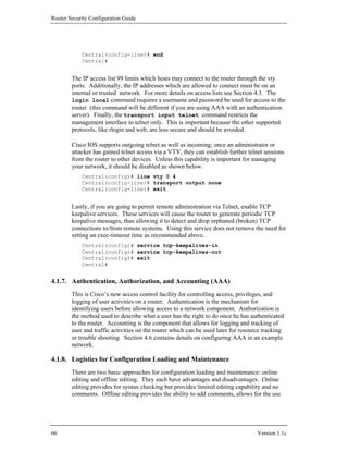 Router Security Configuration Guide




            Central(config-line)# end
            Central#


        The IP access list 99 limits which hosts may connect to the router through the vty
        ports. Additionally, the IP addresses which are allowed to connect must be on an
        internal or trusted network. For more details on access lists see Section 4.3. The
        login local command requires a username and password be used for access to the
        router (this command will be different if you are using AAA with an authentication
        server). Finally, the transport input telnet command restricts the
        management interface to telnet only. This is important because the other supported
        protocols, like rlogin and web, are less secure and should be avoided.

        Cisco IOS supports outgoing telnet as well as incoming; once an administrator or
        attacker has gained telnet access via a VTY, they can establish further telnet sessions
        from the router to other devices. Unless this capability is important for managing
        your network, it should be disabled as shown below.
            Central(config)# line vty 0 4
            Central(config-line)# transport output none
            Central(config-line)# exit


        Lastly, if you are going to permit remote administration via Telnet, enable TCP
        keepalive services. These services will cause the router to generate periodic TCP
        keepalive messages, thus allowing it to detect and drop orphaned (broken) TCP
        connections to/from remote systems. Using this service does not remove the need for
        setting an exec-timeout time as recommended above.
            Central(config)# service tcp-keepalives-in
            Central(config)# service tcp-keepalives-out
            Central(config)# exit
            Central#


4.1.7. Authentication, Authorization, and Accounting (AAA)
        This is Cisco’s new access control facility for controlling access, privileges, and
        logging of user activities on a router. Authentication is the mechanism for
        identifying users before allowing access to a network component. Authorization is
        the method used to describe what a user has the right to do once he has authenticated
        to the router. Accounting is the component that allows for logging and tracking of
        user and traffic activities on the router which can be used later for resource tracking
        or trouble shooting. Section 4.6 contains details on configuring AAA in an example
        network.

4.1.8. Logistics for Configuration Loading and Maintenance
        There are two basic approaches for configuration loading and maintenance: online
        editing and offline editing. They each have advantages and disadvantages. Online
        editing provides for syntax checking but provides limited editing capability and no
        comments. Offline editing provides the ability to add comments, allows for the use




66                                                                                  Version 1.1c
 