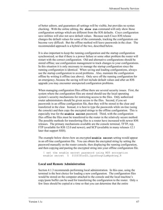 Advanced Security Services




        of better editors, and guarantees all settings will be visible, but provides no syntax
        checking. With the online editing, the show run command will only show those
        configuration settings which are different from the IOS defaults. Cisco configuration
        save utilities will also not save default values. Because each Cisco IOS release
        changes the default values for some of the commands, tracking the configuration can
        become very difficult. But the offline method will leave passwords in the clear. The
        recommended approach is a hybrid of the two, described below.

        It is also important to keep the running configuration and the startup configuration
        synchronized, so that if there is a power failure or some other problem the router will
        restart with the correct configuration. Old and alternative configurations should be
        stored offline; use configuration management to track changes to your configurations.
        In this situation it is only necessary to manage the startup configuration since the
        running configuration is identical. When saving and loading configurations, always
        use the startup configuration to avoid problems. Also, maintain the configuration
        offline by writing it offline (see above). Only save off the running configuration for
        an emergency, because the saving will not include default values and after an IOS
        upgrade you may encounter unexpected configuration problems.

        When managing configuration files offline there are several security issues. First, the
        system where the configuration files are stored should use the local operating
        system’s security mechanisms for restricting access to the files. Only authorized
        router administrators should be given access to the files. Second, if you set
        passwords in an offline configuration file, then they will be stored in the clear and
        transferred in the clear. Instead, it is best to type the passwords while on-line (using
        the console) and then copy the encrypted strings to the offline configuration. This is
        especially true for the enable secret password. Third, with the configuration
        files offline the files must be transferred to the router in the relatively secure method.
        The possible methods for transferring files to a router have increased with newer IOS
        releases. The primary mechanisms available are the console terminal, TFTP, rcp,
        FTP (available for IOS 12.0 and newer), and SCP (available in many releases 12.1
        later that support SSH).

        The example below shows how an encrypted enable secret setting would appear
        in an off-line configuration file. You can obtain the encrypted string by setting the
        password manually on the router console, then displaying the running configuration,
        and then copying and pasting the encrypted string into your offline configuration file.
               ! set the enable secret password using MD5 encryption
               enable secret 5 $1$fIFcs$D.lgcsUnsgtLaWgskteq.8


        Local and Remote Administration
        Section 4.1.3 recommends performing local administration. In this case, using the
        terminal is the best choice for loading a new configuration. The configuration files
        would be stored on the computer attached to the console and the local machine’s
        copy/paste buffer can be used for transferring the configuration to the router. Only a
        few lines should be copied at a time so that you can determine that the entire




Version 1.1c                                                                                   67
 