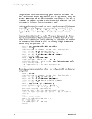 Router Security Configuration Guide




        configuration file is transferred successfully. [Note: the default Windows NT 4.0
        serial communication program, Hyperterminal, performs copy/paste very slowly. On
        Windows NT and 2000, use a better communication program, such as TeraTerm Pro,
        if you have one available. On Linux, the minicom program is suitable for Cisco local
        console access. On Solaris, the tip command can be used.]

        If remote administration is being allowed and the router is running an IOS older than
        version 12.0 then using the console connection or a telnet connection is the best
        choice for administration. The file would again be transferred using the host systems
        copy/paste buffer to move the text from a file editor to the terminal emulator.

        If remote administration is allowed and the IOS is newer then version 12.0 then use
        the FTP protocol to transfer the configuration files to and from the router. Set the
        source interface for FTP to the loopback interface if you have defined one; otherwise
        use the interface closest to the FTP server. The following example shows how to
        save the startup configuration to a file.
            Central# copy running-config startup-config
            Central# config t
            Enter configuration commands, one per line. End with CNTL/Z.
            Central(config)# ip ftp username nsmith
            Central(config)# ip ftp password 1pace-4ward
            Central(config)# ip ftp source-interface loopback0
            Central(config)# exit
            Central# copy startup-config ftp:
            Address or name of remote host []? 14.2.9.1
            Destination filename [startup-config]? /rtr-backup/central-config
            Writing central-config !!
            5516 bytes copied in 12.352 secs (459 bytes/sec)
            Central#

        The next example demonstrates how to load a new configuration file into the startup
        configuration.
            Central# config t
            Enter configuration commands, one per line. End with CNTL/Z.
            Central(config)# ip ftp username nsmith
            Central(config)# ip ftp password 1pace-4ward
            Central(config)# ip ftp source-interface loopback0
            Central(config)# exit
            Central# copy /erase ftp: startup-config
            Address or name of remote host []? 14.2.9.1
            Source filename []? /rtr-backup/central-config
            Destination filename [startup-config]?
            Accessing ftp://14.2.9.1/rtr-backup/central-config...
            Erasing the nvram filesystem will remove all files! Continue?
            [confirm] y
            [OK]
            Erase of nvram: complete
            Loading /rtr-backup/central-config !
            [OK - 5516/1024 bytes]
            5516 bytes copied in 4.364 secs
            Central#




68                                                                                Version 1.1c
 