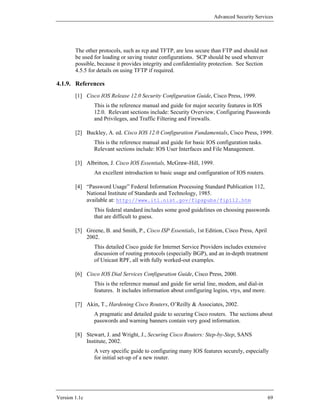 Advanced Security Services




        The other protocols, such as rcp and TFTP, are less secure than FTP and should not
        be used for loading or saving router configurations. SCP should be used whenver
        possible, because it provides integrity and confidentiality protection. See Section
        4.5.5 for details on using TFTP if required.

4.1.9. References
        [1] Cisco IOS Release 12.0 Security Configuration Guide, Cisco Press, 1999.
                This is the reference manual and guide for major security features in IOS
                12.0. Relevant sections include: Security Overview, Configuring Passwords
                and Privileges, and Traffic Filtering and Firewalls.

        [2] Buckley, A. ed. Cisco IOS 12.0 Configuration Fundamentals, Cisco Press, 1999.
                This is the reference manual and guide for basic IOS configuration tasks.
                Relevant sections include: IOS User Interfaces and File Management.

        [3] Albritton, J. Cisco IOS Essentials, McGraw-Hill, 1999.
                An excellent introduction to basic usage and configuration of IOS routers.

        [4] “Password Usage” Federal Information Processing Standard Publication 112,
            National Institute of Standards and Technology, 1985.
            available at: http://www.itl.nist.gov/fipspubs/fip112.htm
                This federal standard includes some good guidelines on choosing passwords
                that are difficult to guess.

        [5] Greene, B. and Smith, P., Cisco ISP Essentials, 1st Edition, Cisco Press, April
            2002.
                This detailed Cisco guide for Internet Service Providers includes extensive
                discussion of routing protocols (especially BGP), and an in-depth treatment
                of Unicast RPF, all with fully worked-out examples.

        [6] Cisco IOS Dial Services Configuration Guide, Cisco Press, 2000.
                This is the reference manual and guide for serial line, modem, and dial-in
                features. It includes information about configuring logins, vtys, and more.

        [7] Akin, T., Hardening Cisco Routers, O’Reilly & Associates, 2002.
                A pragmatic and detailed guide to securing Cisco routers. The sections about
                passwords and warning banners contain very good information.

        [8] Stewart, J. and Wright, J., Securing Cisco Routers: Step-by-Step, SANS
            Institute, 2002.
                A very specific guide to configuring many IOS features securely, especially
                for initial set-up of a new router.




Version 1.1c                                                                                  69
 