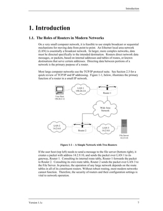 Introduction




1. Introduction
1.1. The Roles of Routers in Modern Networks
        On a very small computer network, it is feasible to use simple broadcast or sequential
        mechanisms for moving data from point to point. An Ethernet local area network
        (LAN) is essentially a broadcast network. In larger, more complex networks, data
        must be directed specifically to the intended destination. Routers direct network data
        messages, or packets, based on internal addresses and tables of routes, or known
        destinations that serve certain addresses. Directing data between portions of a
        network is the primary purpose of a router.

        Most large computer networks use the TCP/IP protocol suite. See Section 2.3 for a
        quick review of TCP/IP and IP addressing. Figure 1-1, below, illustrates the primary
        function of a router in a small IP network.


                                          LAN 1
                                         190.20.2.0
                                                                 Router 1
                       User Host
                      190.20.2.12



                                                              Wide Area
                                                              Network




                      LAN 2
                     14.2.6.0                                   LAN 3
                                           Router 2             14.2.9.0

                                                                                File Server
                                                                                 14.2.9.10


                            Figure 1-1 – A Simple Network with Two Routers

        If the user host (top left) needs to send a message to the file server (bottom right), it
        creates a packet with address 14.2.9.10, and sends the packet over LAN 1 to its
        gateway, Router 1. Consulting its internal route table, Router 1 forwards the packet
        to Router 2. Consulting its own route table, Router 2 sends the packet over LAN 3 to
        the File Server. In practice, the operation of any large network depends on the route
        tables in all of its constituent routers. Without robust routing, most modern networks
        cannot function. Therefore, the security of routers and their configuration settings is
        vital to network operation.




Version 1.1c                                                                                     7
 