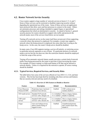 Router Security Configuration Guide




4.2. Router Network Service Security
        Cisco routers support a large number of network services at layers 2, 3, 4, and 7,
        Some of these services can be restricted or disabled, improving security without
        degrading the operational use of the router. Some of these services are application
        layer protocols that allow users and host processes to connect to the router. Others
        are automatic processes and settings intended to support legacy or specialized
        configurations but which are detrimental to security. As stated in Section 3, general
        security practice for routers should be to support only traffic and protocols the
        network needs; most of the services listed below are not needed.

        Turning off a network service on the router itself does not prevent it from supporting
        a network where that protocol is employed. For example, a router may support a
        network where the bootp protocol is employed, but some other host is acting as the
        bootp server. In this case, the router’s bootp server should be disabled.

        In many cases, Cisco IOS supports turning a service off entirely, or restricting access
        to particular network segments or sets of hosts. If a particular portion of a network
        needs a service but the rest does not, then the restriction features should be employed
        to limit the scope of the service.

        Turning off an automatic network feature usually prevents a certain kind of network
        traffic from being processed by the router or prevents it from traversing the router.
        For example, IP source routing is a little-used feature of IP that can be utilized in
        network attacks. Unless it is required for the network to operate, IP source routing
        should be disabled.

4.2.1. Typical Services, Required Services, and Security Risks
        The table below lists some of the services offered on Cisco IOS 11.3, 12.0, and later
        versions. This list has been kept short by including only those services and features
        that are security-relevant and may need to be disabled.

                        Table 4-1: Overview of IOS Features to Disable or Restrict

           Feature                 Description                Default           Recommendation
      Cisco Discovery      Proprietary layer 2 protocol      Enabled        CDP is almost never
      Protocol (CDP)       between Cisco devices.                           needed, disable it.
      TCP small servers    Standard TCP network            11.3: disabled   This is a legacy feature,
                           services: echo, chargen, etc.   11.2: enabled    disable it explicitly.
      UDP small            Standard UDP network            11.3: disabled   This is a legacy feature,
      servers              services: echo, discard, etc.   11.2: enabled    disable it explicitly.
      Finger               Unix user lookup service,         Enabled        Unauthorized persons
                           allows remote listing of                         don’t need to know this,
                           logged in users.                                 disable it.




70                                                                                        Version 1.1c
 