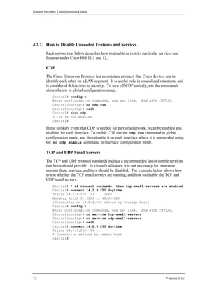 Router Security Configuration Guide




4.2.2. How to Disable Unneeded Features and Services
        Each sub-section below describes how to disable or restrict particular services and
        features under Cisco IOS 11.3 and 12.

        CDP
        The Cisco Discovery Protocol is a proprietary protocol that Cisco devices use to
        identify each other on a LAN segment. It is useful only in specialized situations, and
        is considered deleterious to security. To turn off CDP entirely, use the commands
        shown below in global configuration mode.
            Central# config t
            Enter configuration commands, one per line.            End with CNTL/Z.
            Central(config)# no cdp run
            Central(config)# exit
            Central# show cdp
            % CDP is not enabled
            Central#

        In the unlikely event that CDP is needed for part of a network, it can be enabled and
        disabled for each interface. To enable CDP use the cdp run command in global
        configuration mode, and then disable it on each interface where it is not needed using
        the no cdp enable command in interface configuration mode.

        TCP and UDP Small Servers
        The TCP and UDP protocol standards include a recommended list of simple services
        that hosts should provide. In virtually all cases, it is not necessary for routers to
        support these services, and they should be disabled. The example below shows how
        to test whether the TCP small servers are running, and how to disable the TCP and
        UDP small servers.
            Central# ! if connect succeeds, then tcp-small-servers are enabled
            Central# connect 14.2.9.250 daytime
            Trying 14.2.9.250, 13 ... Open
            Monday, April 3, 2000 11:48:39-EDT
            [Connection to 14.2.9.250 closed by foreign host]
            Central# config t
            Enter configuration commands, one per line. End with CNTL/Z.
            Central(config)# no service tcp-small-servers
            Central(config)# no service udp-small-servers
            Central(config)# exit
            Central# connect 14.2.9.250 daytime
            Trying 14.2.9.250, 13 ...
            % Connection refused by remote host
            Central#




72                                                                                Version 1.1c
 