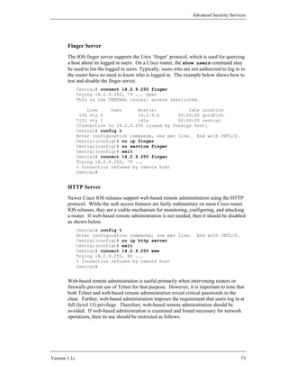 Advanced Security Services




        Finger Server
        The IOS finger server supports the Unix ‘finger’ protocol, which is used for querying
        a host about its logged in users. On a Cisco router, the show users command may
        be used to list the logged in users. Typically, users who are not authorized to log in to
        the router have no need to know who is logged in. The example below shows how to
        test and disable the finger server.
               Central# connect 14.2.9.250 finger
               Trying 14.2.9.250, 79 ... Open
               This is the CENTRAL router; access restricted.

                   Line     User      Host(s)            Idle Location
                130 vty 0             14.2.9.6       00:00:00 goldfish
               *131 vty 1             idle           00:00:00 central
               [Connection to 14.2.9.250 closed by foreign host]
               Central# config t
               Enter configuration commands, one per line. End with CNTL/Z.
               Central(config)# no ip finger
               Central(config)# no service finger
               Central(config)# exit
               Central# connect 14.2.9.250 finger
               Trying 14.2.9.250, 79 ...
               % Connection refused by remote host
               Central#


        HTTP Server
        Newer Cisco IOS releases support web-based remote administration using the HTTP
        protocol. While the web access features are fairly rudimentary on most Cisco router
        IOS releases, they are a viable mechanism for monitoring, configuring, and attacking
        a router. If web-based remote administration is not needed, then it should be disabled
        as shown below.
               Central# config t
               Enter configuration commands, one per line.              End with CNTL/Z.
               Central(config)# no ip http server
               Central(config)# exit
               Central# connect 14.2.9.250 www
               Trying 14.2.9.250, 80 ...
               % Connection refused by remote host
               Central#


        Web-based remote administration is useful primarily when intervening routers or
        firewalls prevent use of Telnet for that purpose. However, it is important to note that
        both Telnet and web-based remote administration reveal critical passwords in the
        clear. Further, web-based administration imposes the requirement that users log in at
        full (level 15) privilege. Therefore, web-based remote administration should be
        avoided. If web-based administration is examined and found necessary for network
        operations, then its use should be restricted as follows.




Version 1.1c                                                                                  73
 
