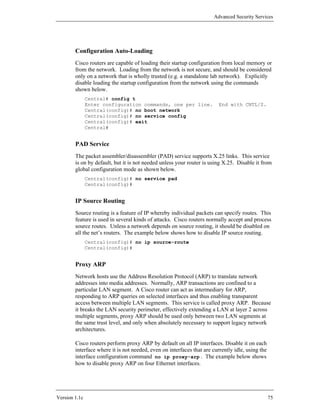 Advanced Security Services




        Configuration Auto-Loading
        Cisco routers are capable of loading their startup configuration from local memory or
        from the network. Loading from the network is not secure, and should be considered
        only on a network that is wholly trusted (e.g. a standalone lab network). Explicitly
        disable loading the startup configuration from the network using the commands
        shown below.
               Central# config t
               Enter configuration commands, one per line.               End with CNTL/Z.
               Central(config)# no boot network
               Central(config)# no service config
               Central(config)# exit
               Central#


        PAD Service
        The packet assembler/disassembler (PAD) service supports X.25 links. This service
        is on by default, but it is not needed unless your router is using X.25. Disable it from
        global configuration mode as shown below.
               Central(config)# no service pad
               Central(config)#


        IP Source Routing
        Source routing is a feature of IP whereby individual packets can specify routes. This
        feature is used in several kinds of attacks. Cisco routers normally accept and process
        source routes. Unless a network depends on source routing, it should be disabled on
        all the net’s routers. The example below shows how to disable IP source routing.
               Central(config)# no ip source-route
               Central(config)#


        Proxy ARP
        Network hosts use the Address Resolution Protocol (ARP) to translate network
        addresses into media addresses. Normally, ARP transactions are confined to a
        particular LAN segment. A Cisco router can act as intermediary for ARP,
        responding to ARP queries on selected interfaces and thus enabling transparent
        access between multiple LAN segments. This service is called proxy ARP. Because
        it breaks the LAN security perimeter, effectively extending a LAN at layer 2 across
        multiple segments, proxy ARP should be used only between two LAN segments at
        the same trust level, and only when absolutely necessary to support legacy network
        architectures.

        Cisco routers perform proxy ARP by default on all IP interfaces. Disable it on each
        interface where it is not needed, even on interfaces that are currently idle, using the
        interface configuration command no ip proxy-arp . The example below shows
        how to disable proxy ARP on four Ethernet interfaces.




Version 1.1c                                                                                      75
 