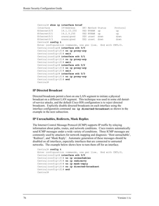 Router Security Configuration Guide




            Central# show ip interface brief
            Interface        IP-Address     OK? Method Status     Protocol
            Ethernet0/0      14.1.15.250    YES NVRAM up           up
            Ethernet0/1      14.2.9.250     YES NVRAM up           up
            Ethernet0/2      unassigned     YES unset down         down
            Ethernet0/3      unassigned     YES unset down         down
            Central# config t
            Enter configuration commands, one per line. End with CNTL/Z.
            Central(config)# interface eth 0/0
            Central(config-if)# no ip proxy-arp
            Central(config-if)# exit
            Central(config)# interface eth 0/1
            Central(config-if)# no ip proxy-arp
            Central(config-if)# exit
            Central(config)# interface eth 0/2
            Central(config-if)# no ip proxy-arp
            Central(config-if)# exit
            Central(config)# interface eth 0/3
            Central(config-if)# no ip proxy-arp
            Central(config-if)# end
            Central#


        IP Directed Broadcast
        Directed broadcasts permit a host on one LAN segment to initiate a physical
        broadcast on a different LAN segment. This technique was used in some old denial-
        of-service attacks, and the default Cisco IOS configuration is to reject directed
        broadcasts. Explicitly disable directed broadcasts on each interface using the
        interface configuration command no ip directed-broadcast as shown in the
        example in the next subsection.

        IP Unreachables, Redirects, Mask Replies
        The Internet Control Message Protocol (ICMP) supports IP traffic by relaying
        information about paths, routes, and network conditions. Cisco routers automatically
        send ICMP messages under a wide variety of conditions. Three ICMP messages are
        commonly used by attackers for network mapping and diagnosis: ‘Host unreachable’,
        ‘Redirect’, and ‘Mask Reply’. Automatic generation of these messages should be
        disabled on all interfaces, especially interfaces that are connected to untrusted
        networks. The example below shows how to turn them off for an interface.
            Central# config t
            Enter configuration commands, one per line. End with CNTL/Z.
            Central(config)# interface eth 0/0
            Central(config-if)# no ip unreachables
            Central(config-if)# no ip redirects
            Central(config-if)# no ip mask-reply
            Central(config-if)# no ip directed-broadcast
            Central(config-if)# end
            Central#




76                                                                              Version 1.1c
 