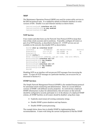 Advanced Security Services




        MOP
        The Maintenance Operations Protocol (MOP) was used for system utility services in
        the DECnet protocol suite. It is enabled by default on Ethernet interfaces in some
        versions of IOS. Disable it on each Ethernet interface as shown below.
               Central(config)# interface eth 0/0
               Central(config-if)# no mop enabled
               Central(config-if)# end


        NTP Service
        Cisco routers and other hosts use the Network Time Protocol (NTP) to keep their
        time-of-day clocks accurate and in synchrony. If possible, configure all routers as
        part of an NTP hierarchy, as described in Section 4.5. If NTP services are not
        available on the network, then disable NTP as shown below.
               North# show ip interface brief
               Interface           IP-Address     OK? Method Status     Protocol
               Ethernet0/0        14.2.10.20      YES NVRAM up             up
               Ethernet1/0        14.1.1.250      YES NVRAM up             up
               North# config t
               Enter configuration commands, one per line. End with CNTL/Z.
               North(config)# interface eth 0/0
               North(config-if)# ntp disable
               North(config-if)# exit
               North(config)# interface eth 1/0
               North(config-if)# ntp disable
               North(config-if)# end
               North#

        Disabling NTP on an interface will not prevent NTP messages from traversing the
        router. To reject all NTP messages at a particular interface, use an access list, as
        discussed in Section 4.3.

        SNMP Services
        The Simple Network Management Protocol (SNMP) is the standard Internet protocol
        for automated remote monitoring and administration. There are several different
        versions of SNMP, with different security properties. If a network has a deployed
        SNMP infrastructure in place for administration, then all routers on that network
        should be configured to securely participate in it. In the absence of a deployed SNMP
        scheme, all SNMP facilities on all routers should be disabled using these steps:

                 • Explicitly unset (erase) all existing community strings.
                 • Disable SNMP system shutdown and trap features.
                 • Disable SNMP system processing.

        The example below shows how to disable SNMP by implementing these
        recommendations. It starts with listing the current configuration to find the SNMP




Version 1.1c                                                                                   77
 