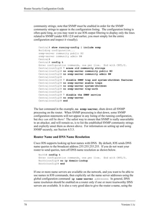 Router Security Configuration Guide




        community strings; note that SNMP must be enabled in order for the SNMP
        community strings to appear in the configuration listing. The configuration listing is
        often quite long, so you may want to use IOS output filtering to display only the lines
        related to SNMP (under IOS 12.0 and earlier, you must simply list the entire
        configuration and inspect it visually).

            Central# show running-config | include snmp
            Building configuration...
            snmp-server community public RO
            snmp-server community admin RW
            Central#
            Central# config t
            Enter configuration commands, one per line. End with CNTL/Z.
            Central(config)# ! erase old community strings
            Central(config)# no snmp-server community public RO
            Central(config)# no snmp-server community admin RW
            Central(config)#
            Central(config)# ! disable SNMP trap and system-shutdown features
            Central(config)# no snmp-server enable traps
            Central(config)# no snmp-server system-shutdown
            Central(config)# no snmp-server trap-auth
            Central(config)#
            Central(config)# ! disable the SNMP service
            Central(config)# no snmp-server
            Central(config)# end


        The last command in the example, no snmp-server, shuts down all SNMP
        processing on the router. When SNMP processing is shut down, some SNMP
        configuration statements will not appear in any listing of the running configuration,
        but they can still be there! The safest way to ensure that SNMP is really unavailable
        to an attacker, and will remain so, is to list the established SNMP community strings
        and explictly unset them as shown above. For information on setting up and using
        SNMP securely, see Section 4.5.3.

        Router Name and DNS Name Resolution
        Cisco IOS supports looking up host names with DNS. By default, IOS sends DNS
        name queries to the broadcast address 255.255.255.255. If you do not want your
        router to send queries, turn off DNS name resolution as shown below.
            North# config t
            Enter configuration commands, one per line.             End with CNTL/Z.
            North(config)# no ip domain-lookup
            North(config)# end


        If one or more name servers are available on the network, and you want to be able to
        use names in IOS commands, then explicitly set the name server addresses using the
        global configuration command ip name-server addresses. In general, DNS
        name resolution should be enabled on a router only if one or more trustworthy DNS
        servers are available. It is also a very good idea to give the router a name, using the




78                                                                                  Version 1.1c
 