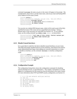 Advanced Security Services




        command hostname; the name you give to the router will appear in the prompt. The
        example below shows how to set the router name, and set up a main and backup DNS
        server address for the router Central.
               router# config t
               Enter configuration commands, one per line. End with CNTL/Z.
               router(config)# hostname Central
               Central(config)# ip name-server 14.1.1.2 14.2.9.1
               Central(config)# ip domain-lookup
               Central(config)#


        You can also set a default DNS domain name, which will be used as part of the fully-
        qualified host name of the router and any unqualified name lookups. Setting a
        domain name is also necessary for using SSH (see Section 5.3). To set a domain
        name, use the config command ip domain-name domain as shown below.
               Central(config)# ! full name of this router: Central.testnet.gov
               Central(config)# ip domain-name testnet.gov
               Central(config)# end
               Central#


4.2.3. Disable Unused Interfaces
        It is a good idea to explicitly shut down (disable) unused interfaces on your router.
        This helps discourage unauthorized use of extra interfaces, and enforces the need for
        router administration privileges when adding new network connections to a router.
        To disable an interface, use the command shutdown in interface configuration
        mode.
               Central# config t
               Enter configuration commands, one per line.           End with CNTL/Z.
               Central(config)# interface eth0/3
               Central(config-if)# shutdown
               Central(config-if)# end
               Central#


4.2.4. Configuration Example
        The configuration listing below shows the configuration commands for disabling
        typical unneeded services, as described above. This sample is formatted as it would
        appear in a configuration text file stored on a host for download to the router Central.
        For more information about NTP and SNMP security configuration, see Section 4.5.

               ! ----- IP and network services section
               no cdp run
               no ip source-route
               no service tcp-small-serv
               no service udp-small-serv
               no ip finger
               no service finger
               no ip bootp server




Version 1.1c                                                                                  79
 