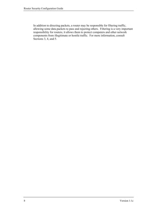 Router Security Configuration Guide




        In addition to directing packets, a router may be responsible for filtering traffic,
        allowing some data packets to pass and rejecting others. Filtering is a very important
        responsibility for routers; it allows them to protect computers and other network
        components from illegitimate or hostile traffic. For more information, consult
        Sections 3, 4, and 5.




8                                                                                 Version 1.1c
 
