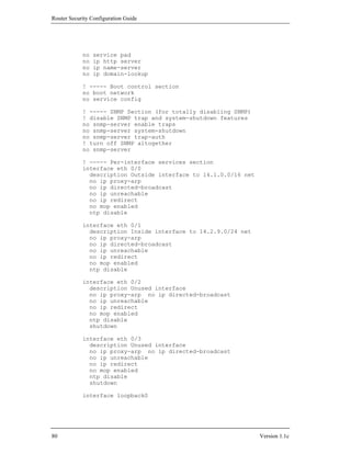 Router Security Configuration Guide




            no   service pad
            no   ip http server
            no   ip name-server
            no   ip domain-lookup

            ! ----- Boot control section
            no boot network
            no service config

            ! ----- SNMP Section (for totally disabling SNMP)
            ! disable SNMP trap and system-shutdown features
            no snmp-server enable traps
            no snmp-server system-shutdown
            no snmp-server trap-auth
            ! turn off SNMP altogether
            no snmp-server

            ! ----- Per-interface services section
            interface eth 0/0
              description Outside interface to 14.1.0.0/16 net
              no ip proxy-arp
              no ip directed-broadcast
              no ip unreachable
              no ip redirect
              no mop enabled
              ntp disable

            interface eth 0/1
              description Inside interface to 14.2.9.0/24 net
              no ip proxy-arp
              no ip directed-broadcast
              no ip unreachable
              no ip redirect
              no mop enabled
              ntp disable

            interface eth 0/2
              description Unused interface
              no ip proxy-arp no ip directed-broadcast
              no ip unreachable
              no ip redirect
              no mop enabled
              ntp disable
              shutdown

            interface eth 0/3
              description Unused interface
              no ip proxy-arp no ip directed-broadcast
              no ip unreachable
              no ip redirect
              no mop enabled
              ntp disable
              shutdown

            interface loopback0




80                                                               Version 1.1c
 