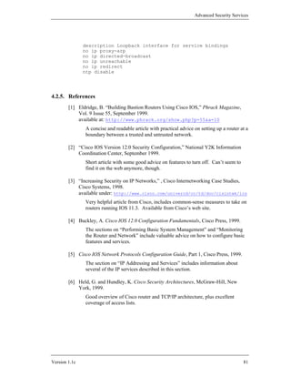 Advanced Security Services




               description Loopback interface for service bindings
               no ip proxy-arp
               no ip directed-broadcast
               no ip unreachable
               no ip redirect
               ntp disable




4.2.5. References
        [1] Eldridge, B. “Building Bastion Routers Using Cisco IOS,” Phrack Magazine,
            Vol. 9 Issue 55, September 1999.
            available at: http://www.phrack.org/show.php?p=55&a=10
                A concise and readable article with practical advice on setting up a router at a
                boundary between a trusted and untrusted network.

        [2] “Cisco IOS Version 12.0 Security Configuration,” National Y2K Information
            Coordination Center, September 1999.
                Short article with some good advice on features to turn off. Can’t seem to
                find it on the web anymore, though.

        [3] “Increasing Security on IP Networks,” , Cisco Internetworking Case Studies,
            Cisco Systems, 1998.
            available under: http://www.cisco.com/univercd/cc/td/doc/cisintwk/ics
                Very helpful article from Cisco, includes common-sense measures to take on
                routers running IOS 11.3. Available from Cisco’s web site.

        [4] Buckley, A. Cisco IOS 12.0 Configuration Fundamentals, Cisco Press, 1999.
                The sections on “Performing Basic System Management” and “Monitoring
                the Router and Network” include valuable advice on how to configure basic
                features and services.

        [5] Cisco IOS Network Protocols Configuration Guide, Part 1, Cisco Press, 1999.
                The section on “IP Addressing and Services” includes information about
                several of the IP services described in this section.

        [6] Held, G. and Hundley, K. Cisco Security Architectures, McGraw-Hill, New
            York, 1999.
                Good overview of Cisco router and TCP/IP architecture, plus excellent
                coverage of access lists.




Version 1.1c                                                                                 81
 