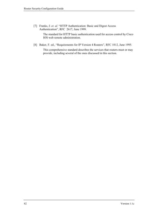 Router Security Configuration Guide




        [7] Franks, J. et. al. “HTTP Authentication: Basic and Digest Access
            Authentication”, RFC 2617, June 1999.
                The standard for HTTP basic authentication used for access control by Cisco
                IOS web remote administration.

        [8] Baker, F. ed., “Requirements for IP Version 4 Routers”, RFC 1812, June 1995.
                This comprehensive standard describes the services that routers must or may
                provide, including several of the ones discussed in this section.




82                                                                              Version 1.1c
 