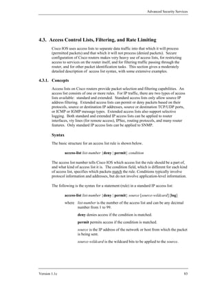 Advanced Security Services




4.3. Access Control Lists, Filtering, and Rate Limiting
        Cisco IOS uses access lists to separate data traffic into that which it will process
        (permitted packets) and that which it will not process (denied packets). Secure
        configuration of Cisco routers makes very heavy use of access lists, for restricting
        access to services on the router itself, and for filtering traffic passing through the
        router, and for other packet identification tasks. This section gives a moderately
        detailed description of access list syntax, with some extensive examples.

4.3.1. Concepts
        Access lists on Cisco routers provide packet selection and filtering capabilities. An
        access list consists of one or more rules. For IP traffic, there are two types of access
        lists available: standard and extended. Standard access lists only allow source IP
        address filtering. Extended access lists can permit or deny packets based on their
        protocols, source or destination IP addresses, source or destination TCP/UDP ports,
        or ICMP or IGMP message types. Extended access lists also support selective
        logging. Both standard and extended IP access lists can be applied to router
        interfaces, vty lines (for remote access), IPSec, routing protocols, and many router
        features. Only standard IP access lists can be applied to SNMP.

        Syntax
        The basic structure for an access list rule is shown below.

                 access-list list-number {deny | permit} condition

        The access list number tells Cisco IOS which access list the rule should be a part of,
        and what kind of access list it is. The condition field, which is different for each kind
        of access list, specifies which packets match the rule. Conditions typically involve
        protocol information and addresses, but do not involve application-level information.

        The following is the syntax for a statement (rule) in a standard IP access list:

                 access-list list-number {deny | permit} source [source-wildcard] [log]
                 where list-number is the number of the access list and can be any decimal
                       number from 1 to 99.
                         deny denies access if the condition is matched.
                         permit permits access if the condition is matched.
                         source is the IP address of the network or host from which the packet
                         is being sent.
                         source-wildcard is the wildcard bits to be applied to the source.




Version 1.1c                                                                                     83
 