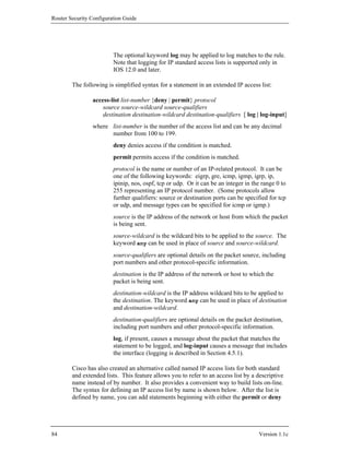 Router Security Configuration Guide




                         The optional keyword log may be applied to log matches to the rule.
                         Note that logging for IP standard access lists is supported only in
                         IOS 12.0 and later.

        The following is simplified syntax for a statement in an extended IP access list:

                access-list list-number {deny | permit} protocol
                    source source-wildcard source-qualifiers
                    destination destination-wildcard destination-qualifiers [ log | log-input]
                where list-number is the number of the access list and can be any decimal
                      number from 100 to 199.
                         deny denies access if the condition is matched.
                         permit permits access if the condition is matched.
                         protocol is the name or number of an IP-related protocol. It can be
                         one of the following keywords: eigrp, gre, icmp, igmp, igrp, ip,
                         ipinip, nos, ospf, tcp or udp. Or it can be an integer in the range 0 to
                         255 representing an IP protocol number. (Some protocols allow
                         further qualifiers: source or destination ports can be specified for tcp
                         or udp, and message types can be specified for icmp or igmp.)
                         source is the IP address of the network or host from which the packet
                         is being sent.
                         source-wildcard is the wildcard bits to be applied to the source. The
                         keyword any can be used in place of source and source-wildcard.
                         source-qualifiers are optional details on the packet source, including
                         port numbers and other protocol-specific information.
                         destination is the IP address of the network or host to which the
                         packet is being sent.
                         destination-wildcard is the IP address wildcard bits to be applied to
                         the destination. The keyword any can be used in place of destination
                         and destination-wildcard.
                         destination-qualifiers are optional details on the packet destination,
                         including port numbers and other protocol-specific information.
                         log, if present, causes a message about the packet that matches the
                         statement to be logged, and log-input causes a message that includes
                         the interface (logging is described in Section 4.5.1).

        Cisco has also created an alternative called named IP access lists for both standard
        and extended lists. This feature allows you to refer to an access list by a descriptive
        name instead of by number. It also provides a convenient way to build lists on-line.
        The syntax for defining an IP access list by name is shown below. After the list is
        defined by name, you can add statements beginning with either the permit or deny




84                                                                                   Version 1.1c
 