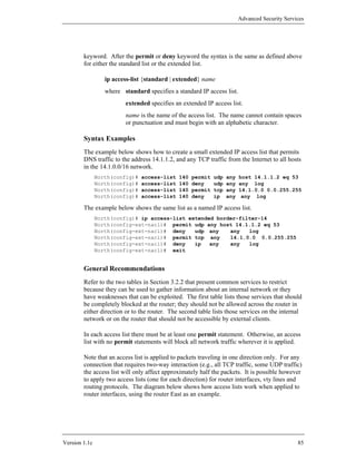 Advanced Security Services




        keyword. After the permit or deny keyword the syntax is the same as defined above
        for either the standard list or the extended list.

                  ip access-list {standard | extended} name
                  where standard specifies a standard IP access list.
                          extended specifies an extended IP access list.
                          name is the name of the access list. The name cannot contain spaces
                          or punctuation and must begin with an alphabetic character.

        Syntax Examples
        The example below shows how to create a small extended IP access list that permits
        DNS traffic to the address 14.1.1.2, and any TCP traffic from the Internet to all hosts
        in the 14.1.0.0/16 network.
               North(config)#   access-list   140   permit   udp   any   host 14.1.1.2 eq 53
               North(config)#   access-list   140   deny     udp   any   any log
               North(config)#   access-list   140   permit   tcp   any   14.1.0.0 0.0.255.255
               North(config)#   access-list   140   deny     ip    any    any log

        The example below shows the same list as a named IP access list.
               North(config)# ip access-list extended border-filter-14
               North(config-ext-nacl)# permit udp any host 14.1.1.2 eq 53
               North(config-ext-nacl)# deny    udp any    any   log
               North(config-ext-nacl)# permit tcp any     14.1.0.0 0.0.255.255
               North(config-ext-nacl)# deny    ip   any   any   log
               North(config-ext-nacl)# exit


        General Recommendations
        Refer to the two tables in Section 3.2.2 that present common services to restrict
        because they can be used to gather information about an internal network or they
        have weaknesses that can be exploited. The first table lists those services that should
        be completely blocked at the router; they should not be allowed across the router in
        either direction or to the router. The second table lists those services on the internal
        network or on the router that should not be accessible by external clients.

        In each access list there must be at least one permit statement. Otherwise, an access
        list with no permit statements will block all network traffic wherever it is applied.

        Note that an access list is applied to packets traveling in one direction only. For any
        connection that requires two-way interaction (e.g., all TCP traffic, some UDP traffic)
        the access list will only affect approximately half the packets. It is possible however
        to apply two access lists (one for each direction) for router interfaces, vty lines and
        routing protocols. The diagram below shows how access lists work when applied to
        router interfaces, using the router East as an example.




Version 1.1c                                                                                    85
 
