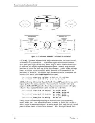 Router Security Configuration Guide




                            14.1.0.0/16                  Eth0                            Eth1                       14.2.6.0/24
                                                       14.1.1.20                      14.2.6.250
                                                                      East




                                          Interface Eth0                                           Interface Eth1

                                            Inbound                                                     Inbound




                                                                                                                                  14.2.6.0 network
         14.1.0.0 network




                                                      permit                                 permit
                                             Access                                                      Access
                                              List                                                        List

                                          deny                                                              deny

                                                      Trash                                    Trash

                                           Outbound                 Routing Fabric                     Outbound
                                permit                                                                              permit
                                            Access                                                      Access
                                             List                                                        List




                                                 Figure 4-2: Conceptual Model for Access Lists on Interfaces

        Use the log keyword at the end of each deny statement in each extended access list,
        as shown in the example below. This feature will provide valuable information
        about what types of packets are being denied. Logs of denied packets can be useful
        for detection and analysis of probes and attacks against a network. Log messages
        generated by access lists are at log level 6 ‘Informational’. Access list log messages
        always include the access list number, which is usually sufficient to identify the
        provenance of the traffic. If you might apply the same access list to more than one
        interface, then use the qualifier log-input instead of log.
                            East(config)# access-list 102 permit ip 14.2.6.0 0.0.0.255 any
                            East(config)# access-list 102 deny   ip any any log-input

        Add the following statements at the end of each extended IP access list to deny and to
        log any packets that are not permitted. These statements include the entire port
        ranges for TCP and UDP explicitly. This will guarantee that the router will log the
        values for the source and destination ports for TCP and UDP traffic.
                            East(config)# access-list 100 deny tcp                   any   range 0     65535
                                                                                     any   range 0     65535 log
                            East(config)# access-list 100 deny udp                   any   range 0     65535
                                                                                     any   range 0     65535 log
                            East(config)# access-list 100 deny ip                    any   any log

        Finally, due to limited editing capability on the Cisco router, you cannot easily
        modify access lists. Thus, whenever you need to change an access list, it is best to
        build it offline on a separate computer. When the access list is ready you can cut and
        paste the access list via a connection to the router. Since the original access list is




86                                                                                                                      Version 1.1c
 