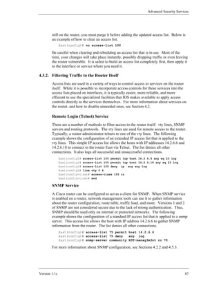 Advanced Security Services




        still on the router, you must purge it before adding the updated access list. Below is
        an example of how to clear an access list.
               East(config)# no access-list 100

        Be careful when clearing and rebuilding an access list that is in use. Most of the
        time, your changes will take place instantly, possibly dropping traffic or even leaving
        the router vulnerable. It is safest to build an access list completely first, then apply it
        to the interface or service where you need it.

4.3.2. Filtering Traffic to the Router Itself
        Access lists are used in a variety of ways to control access to services on the router
        itself. While it is possible to incorporate access controls for these services into the
        access lists placed on interfaces, it is typically easier, more reliable, and more
        efficient to use the specialized facilities that IOS makes available to apply access
        controls directly to the services themselves. For more information about services on
        the router, and how to disable unneeded ones, see Section 4.2.

        Remote Login (Telnet) Service
        There are a number of methods to filter access to the router itself: vty lines, SNMP
        servers and routing protocols. The vty lines are used for remote access to the router.
        Typically, a router administrator telnets to one of the vty lines. The following
        example shows the configuration of an extended IP access list that is applied to the
        vty lines. This simple IP access list allows the hosts with IP addresses 14.2.6.6 and
        14.2.6.18 to connect to the router East via Telnet. The list denies all other
        connections. It also logs all successful and unsuccessful connections.
               East(config)# access-list 105 permit tcp host 14.2.6.6 any eq 23 log
               East(config)# access-list 105 permit tcp host 14.2.6.18 any eq 23 log
               East(config)# access-list 105 deny ip any any log
               East(config)# line vty 0 4
               East(config-line)# access-class 105 in
               East(config-line)# end

        SNMP Service
        A Cisco router can be configured to act as a client for SNMP. When SNMP service
        is enabled on a router, network management tools can use it to gather information
        about the router configuration, route table, traffic load, and more. Versions 1 and 2
        of SNMP are not considered secure due to the lack of strong authentication. Thus,
        SNMP should be used only on internal or protected networks. The following
        example shows the configuration of a standard IP access list that is applied to a snmp
        server. This access list allows the host with IP address 14.2.6.6 to gather SNMP
        information from the router. The list denies all other connections.
               East(config)# access-list 75 permit host 14.2.6.6
               East(config)# access-list 75 deny   any log
               East(config)# snmp-server community N3T-manag3m3nt ro 75

        For more information about SNMP configuration, see Sections 4.2.2 and 4.5.3.




Version 1.1c                                                                                     87
 