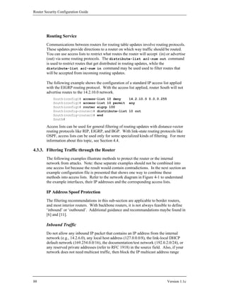 Router Security Configuration Guide




        Routing Service
        Communications between routers for routing table updates involve routing protocols.
        These updates provide directions to a router on which way traffic should be routed.
        You can use access lists to restrict what routes the router will accept (in) or advertise
        (out) via some routing protocols. The distribute-list acl-num out command
        is used to restrict routes that get distributed in routing updates, while the
        distribute-list acl-num in command may be used used to filter routes that
        will be accepted from incoming routing updates.

        The following example shows the configuration of a standard IP access list applied
        with the EIGRP routing protocol. With the access list applied, router South will not
        advertise routes to the 14.2.10.0 network.
            South(config)# access-list 10 deny    14.2.10.0 0.0.0.255
            South(config)# access-list 10 permit any
            South(config)# router eigrp 100
            South(config-router)# distribute-list 10 out
            South(config-router)# end
            South#

        Access lists can be used for general filtering of routing updates with distance-vector
        routing protocols like RIP, EIGRP, and BGP. With link-state routing protocols like
        OSPF, access lists can be used only for some specialized kinds of filtering. For more
        information about this topic, see Section 4.4.

4.3.3. Filtering Traffic through the Router
        The following examples illustrate methods to protect the router or the internal
        network from attacks. Note: these separate examples should not be combined into
        one access list because the result would contain contradictions. In the next section an
        example configuration file is presented that shows one way to combine these
        methods into access lists. Refer to the network diagram in Figure 4-1 to understand
        the example interfaces, their IP addresses and the corresponding access lists.

        IP Address Spoof Protection
        The filtering recommendations in this sub-section are applicable to border routers,
        and most interior routers. With backbone routers, it is not always feasible to define
        ‘inbound’ or ‘outbound’. Additional guidance and recommandations maybe found in
        [6] and [11].

        Inbound Traffic
        Do not allow any inbound IP packet that contains an IP address from the internal
        network (e.g., 14.2.6.0), any local host address (127.0.0.0/8), the link-local DHCP
        default network (169.254.0.0/16), the documentation/test network (192.0.2.0/24), or
        any reserved private addresses (refer to RFC 1918) in the source field. Also, if your
        network does not need multicast traffic, then block the IP multicast address range




88                                                                                   Version 1.1c
 