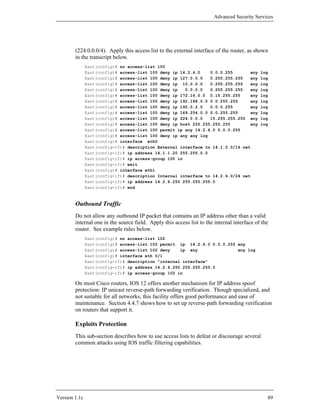 Advanced Security Services




        (224.0.0.0/4). Apply this access list to the external interface of the router, as shown
        in the transcript below.
               East(config)# no access-list 100
               East(config)# access-list 100 deny ip 14.2.6.0    0.0.0.255        any        log
               East(config)# access-list 100 deny ip 127.0.0.0   0.255.255.255    any        log
               East(config)# access-list 100 deny ip 10.0.0.0    0.255.255.255    any        log
               East(config)# access-list 100 deny ip   0.0.0.0   0.255.255.255    any        log
               East(config)# access-list 100 deny ip 172.16.0.0 0.15.255.255      any        log
               East(config)# access-list 100 deny ip 192.168.0.0 0.0.255.255      any        log
               East(config)# access-list 100 deny ip 192.0.2.0   0.0.0.255        any        log
               East(config)# access-list 100 deny ip 169.254.0.0 0.0.255.255      any        log
               East(config)# access-list 100 deny ip 224.0.0.0   15.255.255.255 any          log
               East(config)# access-list 100 deny ip host 255.255.255.255         any        log
               East(config)# access-list 100 permit ip any 14.2.6.0 0.0.0.255
               East(config)# access-list 100 deny ip any any log
               East(config)# interface eth0
               East(config-if)# description External interface to 14.1.0.0/16 net
               East(config-if)# ip address 14.1.1.20 255.255.0.0
               East(config-if)# ip access-group 100 in
               East(config-if)# exit
               East(config)# interface eth1
               East(config-if)# description Internal interface to 14.2.6.0/24 net
               East(config-if)# ip address 14.2.6.250 255.255.255.0
               East(config-if)# end



        Outbound Traffic
        Do not allow any outbound IP packet that contains an IP address other than a valid
        internal one in the source field. Apply this access list to the internal interface of the
        router. See example rules below.
               East(config)# no access-list 102
               East(config)# access-list 102 permit ip 14.2.6.0 0.0.0.255 any
               East(config)# access-list 102 deny    ip any               any log
               East(config)# interface eth 0/1
               East(config-if)# description "internal interface"
               East(config-if)# ip address 14.2.6.250 255.255.255.0
               East(config-if)# ip access-group 102 in

        On most Cisco routers, IOS 12 offers another mechanism for IP address spoof
        protection: IP unicast reverse-path forwarding verification. Though specialized, and
        not suitable for all networks, this facility offers good performance and ease of
        maintenance. Section 4.4.7 shows how to set up reverse-path forwarding verification
        on routers that support it.

        Exploits Protection
        This sub-section describes how to use access lists to defeat or discourage several
        common attacks using IOS traffic filtering capabilities.




Version 1.1c                                                                                    89
 