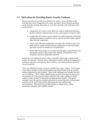 Introduction




1.2. Motivations for Providing Router Security Guidance
        Routers provide services that are essential to the correct, secure operation of the
        networks they serve. Compromise of a router can lead to various security problems
        on the network served by that router, or even other networks with which that router
        communicates.

               • Compromise of a router’s route tables can result in reduced performance,
                 denial of network communication services, and exposure of sensitive data.
               • Compromise of a router’s access control can result in exposure of network
                 configuration details or denial of service, and can facilitate attacks against
                 other network components.
               • A poor router filtering configuration can reduce the overall security of an
                 entire enclave, expose internal network components to scans and attacks,
                 and make it easier for attackers to avoid detection.
               • On the other hand, proper use of router cryptographic security features can
                 help protect sensitive data, ensure data integrity, and facilitate secure
                 cooperation between independent enclaves.

        In general, well-configured secure routers can greatly improve the overall security
        posture of a network. Security policy enforced at a router is difficult for negligent or
        malicious end-users to circumvent, thus avoiding a very serious potential source of
        security problems.

        There are substantial security resources available from router vendors. For example,
        Cisco offers extensive on-line documentation and printed books about the security
        features supported by their products. These books and papers are valuable, but they
        are not sufficient. Most vendor-supplied router security documents are focused on
        documenting all of the security features offered by the router, and do not always
        supply security rationale for selecting and applying those features. This guide
        attempts to provide security rationale and concrete security direction, with pertinent
        references at the end of each section identifying the most useful vendor
        documentation. This guide also provides pointers to related books, vendor
        documents, standards, and available software.




Version 1.1c                                                                                     9
 