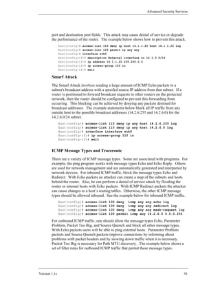 Advanced Security Services




        port and destination port fields. This attack may cause denial of service or degrade
        the performance of the router. The example below shows how to prevent this attack.
               East(config)# access-list 103 deny ip host 14.1.1.20 host 14.1.1.20 log
               East(config)# access-list 103 permit ip any any
               East(config)# interface eth0
               East(config-if)# description External interface to 14.1.0.0/16
               East(config-if)# ip address 14.1.1.20 255.255.0.0
               East(config-if)# ip access-group 103 in
               East(config-if)# exit

        Smurf Attack
        The Smurf Attack involves sending a large amount of ICMP Echo packets to a
        subnet's broadcast address with a spoofed source IP address from that subnet. If a
        router is positioned to forward broadcast requests to other routers on the protected
        network, then the router should be configured to prevent this forwarding from
        occurring. This blocking can be achieved by denying any packets destined for
        broadcast addresses. The example statements below block all IP traffic from any
        outside host to the possible broadcast addresses (14.2.6.255 and 14.2.6.0) for the
        14.2.6.0/24 subnet.
               East(config)# access-list 110 deny ip any host 14.2.6.255 log
               East(config)# access-list 110 deny ip any host 14.2.6.0 log
               East(config)# interface interface eth0
               East(config-if)# ip access-group 110 in
               East(config-if)# exit


        ICMP Message Types and Traceroute
        There are a variety of ICMP message types. Some are associated with programs. For
        example, the ping program works with message types Echo and Echo Reply. Others
        are used for network management and are automatically generated and interpreted by
        network devices. For inbound ICMP traffic, block the message types Echo and
        Redirect. With Echo packets an attacker can create a map of the subnets and hosts
        behind the router. Also, he can perform a denial of service attack by flooding the
        router or internal hosts with Echo packets. With ICMP Redirect packets the attacker
        can cause changes to a host’s routing tables. Otherwise, the other ICMP message
        types should be allowed inbound. See the example below for inbound ICMP traffic.
               East(config)#   access-list   100   deny icmp any any echo log
               East(config)#   access-list   100   deny icmp any any redirect log
               East(config)#   access-list   100   deny icmp any any mask-request log
               East(config)#   access-list   100   permit icmp any 14.2.6.0 0.0.0.255

        For outbound ICMP traffic, one should allow the message types Echo, Parameter
        Problem, Packet Too Big, and Source Quench and block all other message types.
        With Echo packets users will be able to ping external hosts. Parameter Problem
        packets and Source Quench packets improve connections by informing about
        problems with packet headers and by slowing down traffic when it is necessary.
        Packet Too Big is necessary for Path MTU discovery. The example below shows a
        set of filter rules for outbound ICMP traffic that permit these message types.




Version 1.1c                                                                                   91
 