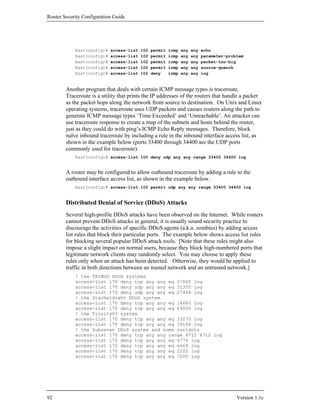Router Security Configuration Guide




            East(config)#   access-list   102   permit   icmp   any   any   echo
            East(config)#   access-list   102   permit   icmp   any   any   parameter-problem
            East(config)#   access-list   102   permit   icmp   any   any   packet-too-big
            East(config)#   access-list   102   permit   icmp   any   any   source-quench
            East(config)#   access-list   102   deny     icmp   any   any   log


        Another program that deals with certain ICMP message types is traceroute.
        Traceroute is a utility that prints the IP addresses of the routers that handle a packet
        as the packet hops along the network from source to destination. On Unix and Linux
        operating systems, traceroute uses UDP packets and causes routers along the path to
        generate ICMP message types ‘Time Exceeded’ and ‘Unreachable’. An attacker can
        use traceroute response to create a map of the subnets and hosts behind the router,
        just as they could do with ping’s ICMP Echo Reply messages. Therefore, block
        naïve inbound traceroute by including a rule in the inbound interface access list, as
        shown in the example below (ports 33400 through 34400 are the UDP ports
        commonly used for traceroute).
            East(config)# access-list 100 deny udp any any range 33400 34400 log


        A router may be configured to allow outbound traceroute by adding a rule to the
        outbound interface access list, as shown in the example below.
            East(config)# access-list 102 permit udp any any range 33400 34400 log


        Distributed Denial of Service (DDoS) Attacks
        Several high-profile DDoS attacks have been observed on the Internet. While routers
        cannot prevent DDoS attacks in general, it is usually sound security practice to
        discourage the activities of specific DDoS agents (a.k.a. zombies) by adding access
        list rules that block their particular ports. The example below shows access list rules
        for blocking several popular DDoS attack tools. [Note that these rules might also
        impose a slight impact on normal users, because they block high-numbered ports that
        legitimate network clients may randomly select. You may choose to apply these
        rules only when an attack has been detected. Otherwise, they would be applied to
        traffic in both directions between an trusted network and an untrusted network.]
            ! the TRINOO DDoS systems
            access-list 170 deny tcp any any eq 27665 log
            access-list 170 deny udp any any eq 31335 log
            access-list 170 deny udp any any eq 27444 log
            ! the Stacheldraht DDoS system
            access-list 170 deny tcp any any eq 16660 log
            access-list 170 deny tcp any any eq 65000 log
            ! the TrinityV3 system
            access-list 170 deny tcp any any eq 33270 log
            access-list 170 deny tcp any any eq 39168 log
            ! the Subseven DDoS system and some variants
            access-list 170 deny tcp any any range 6711 6712 log
            access-list 170 deny tcp any any eq 6776 log
            access-list 170 deny tcp any any eq 6669 log
            access-list 170 deny tcp any any eq 2222 log
            access-list 170 deny tcp any any eq 7000 log




92                                                                                        Version 1.1c
 