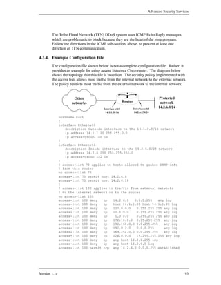 Advanced Security Services




        The Tribe Flood Network (TFN) DDoS system uses ICMP Echo Reply messages,
        which are problematic to block because they are the heart of the ping program.
        Follow the directions in the ICMP sub-section, above, to prevent at least one
        direction of TFN communication.

4.3.4. Example Configuration File
        The configuration file shown below is not a complete configuration file. Rather, it
        provides an example for using access lists on a Cisco router. The diagram below
        shows the topology that this file is based on. The security policy implemented with
        the access lists allows most traffic from the internal network to the external network.
        The policy restricts most traffic from the external network to the internal network.


                      Other                                                          Protected
                     networks                             Router                      network
                                         Interface eth0            Interface eth1
                                                                                     14.2.6.0/24
                                          14.1.1.20/16              14.2.6.250/24
               hostname East
               !
               interface Ethernet0
                  description Outside interface to the 14.1.0.0/16 network
                  ip address 14.1.1.20 255.255.0.0
                  ip access-group 100 in
               !
               interface Ethernet1
                  description Inside interface to the 14.2.6.0/24 network
                  ip address 14.2.6.250 255.255.255.0
                  ip access-group 102 in
               !
               ! access-list 75 applies to hosts allowed to gather SNMP info
               ! from this router
               no access-list 75
               access-list 75 permit host 14.2.6.6
               access-list 75 permit host 14.2.6.18
               !
               ! access-list 100 applies to traffic from external networks
               ! to the internal network or to the router
               no access-list 100
               access-list 100 deny   ip   14.2.6.0   0.0.0.255   any log
               access-list 100 deny   ip   host 14.1.1.20 host 14.1.1.20 log
               access-list 100 deny   ip   127.0.0.0   0.255.255.255 any log
               access-list 100 deny   ip   10.0.0.0    0.255.255.255 any log
               access-list 100 deny   ip    0.0.0.0    0.255.255.255 any log
               access-list 100 deny   ip   172.16.0.0 0.15.255.255 any log
               access-list 100 deny   ip   192.168.0.0 0.0.255.255   any log
               access-list 100 deny   ip   192.0.2.0   0.0.0.255     any log
               access-list 100 deny   ip   169.254.0.0 0.0.255.255   any log
               access-list 100 deny   ip   224.0.0.0   15.255.255.255 any log
               access-list 100 deny   ip   any host 14.2.6.255 log
               access-list 100 deny   ip   any host 14.2.6.0 log
               access-list 100 permit tcp any 14.2.6.0 0.0.0.255 established




Version 1.1c                                                                                          93
 
