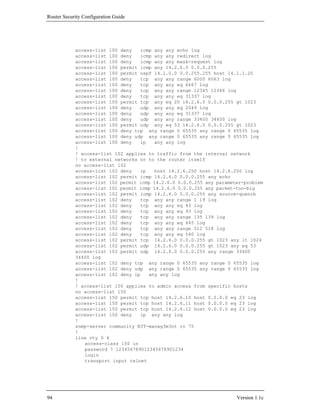 Router Security Configuration Guide




            access-list 100 deny   icmp any any echo log
            access-list 100 deny   icmp any any redirect log
            access-list 100 deny   icmp any any mask-request log
            access-list 100 permit icmp any 14.2.6.0 0.0.0.255
            access-list 100 permit ospf 14.1.0.0 0.0.255.255 host 14.1.1.20
            access-list 100 deny   tcp any any range 6000 6063 log
            access-list 100 deny   tcp any any eq 6667 log
            access-list 100 deny   tcp any any range 12345 12346 log
            access-list 100 deny   tcp any any eq 31337 log
            access-list 100 permit tcp any eq 20 14.2.6.0 0.0.0.255 gt 1023
            access-list 100 deny   udp any any eq 2049 log
            access-list 100 deny   udp any any eq 31337 log
            access-list 100 deny   udp any any range 33400 34400 log
            access-list 100 permit udp any eq 53 14.2.6.0 0.0.0.255 gt 1023
            access-list 100 deny tcp any range 0 65535 any range 0 65535 log
            access-list 100 deny udp any range 0 65535 any range 0 65535 log
            access-list 100 deny   ip   any any log
            !
            ! access-list 102 applies to traffic from the internal network
            ! to external networks or to the router itself
            no access-list 102
            access-list 102 deny   ip   host 14.2.6.250 host 14.2.6.250 log
            access-list 102 permit icmp 14.2.6.0 0.0.0.255 any echo
            access-list 102 permit icmp 14.2.6.0 0.0.0.255 any parameter-problem
            access-list 102 permit icmp 14.2.6.0 0.0.0.255 any packet-too-big
            access-list 102 permit icmp 14.2.6.0 0.0.0.255 any source-quench
            access-list 102 deny   tcp any any range 1 19 log
            access-list 102 deny   tcp any any eq 43 log
            access-list 102 deny   tcp any any eq 93 log
            access-list 102 deny   tcp any any range 135 139 log
            access-list 102 deny   tcp any any eq 445 log
            access-list 102 deny   tcp any any range 512 518 log
            access-list 102 deny   tcp any any eq 540 log
            access-list 102 permit tcp 14.2.6.0 0.0.0.255 gt 1023 any lt 1024
            access-list 102 permit udp 14.2.6.0 0.0.0.255 gt 1023 any eq 53
            access-list 102 permit udp 14.2.6.0 0.0.0.255 any range 33400
            34400 log
            access-list 102 deny tcp any range 0 65535 any range 0 65535 log
            access-list 102 deny udp any range 0 65535 any range 0 65535 log
            access-list 102 deny ip   any any log
            !
            ! access-list 150 applies to admin access from specific hosts
            no access-list 150
            access-list 150 permit tcp host 14.2.6.10 host 0.0.0.0 eq 23 log
            access-list 150 permit tcp host 14.2.6.11 host 0.0.0.0 eq 23 log
            access-list 150 permit tcp host 14.2.6.12 host 0.0.0.0 eq 23 log
            access-list 150 deny   ip any any log
            !
            snmp-server community N3T-manag3m3nt ro 75
            !
            line vty 0 4
               access-class 150 in
               password 7 123456789012345678901234
               login
               transport input telnet




94                                                                    Version 1.1c
 