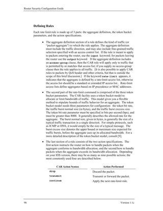 Router Security Configuration Guide




        Defining Rules
        Each rate limit rule is made up of 3 parts: the aggregate definition, the token bucket
        parameters, and the action specifications.

                • The aggregate definition section of a rule defines the kind of traffic (or
                  “packet aggregate”) to which the rule applies. The aggregate definition
                  must include the traffic direction, and may also include fine-grained traffic
                  selection specified with an access control list. If the rule is meant to apply
                  to packets entering the router, use the input keyword; for packets leaving
                  the router use the output keyword. If the aggregate definition includes
                  an access-group clause, then the CAR rule will apply only to traffic that
                  is permitted by or matches that access list; if you supply no access-group
                  clause then the rule applies to all traffic. [It is also possible to apply CAR
                  rules to packets by QoS header and other criteria, but that is outside the
                  scope of this brief discussion.] If the keyword rate-limit appears, it
                  indicates that the aggregate is defined by a rate-limit access list, otherwise
                  the access list should be a standard or extended IP access list. Rate-limit
                  access lists define aggregates based on IP precedence or MAC addresses.
                • The second part of the rate-limit command is comprised of the three token
                  bucket parameters. The CAR facility uses a token bucket model to
                  allocate or limit bandwidth of traffic. This model gives you a flexible
                  method to stipulate bounds of traffic behavior for an aggregate. The token
                  bucket model needs three parameters for configuration: the token bit rate,
                  the traffic burst normal size (in bytes), and the traffic burst exccess size.
                  The token bit rate parameter must be specified in bits per second (bps), and
                  must be greater than 8000. It generally describes the allowed rate for the
                  aggregate. The burst normal size, given in bytes, is generally the size of a
                  typical traffic transaction in a single direction. For simple protocols, such
                  as ICMP or DNS, it would simply be the size of a typical message. The
                  burst excess size denotes the upper bound or maximum size expected for
                  traffic bursts, before the aggregate uses up its allocated bandwidth. For a
                  more detailed description of the token bucket model, consult [9].
                • The last section of a rule consists of the two action specifications. The
                  first action instructs the router on how to handle packets when the
                  aggregate conforms to bandwidth allocation, and the second how to handle
                  packets when the aggregate exceeds its bandwidth allocation. Depending
                  on your IOS version, there may be as many as nine possible actions; the
                  most commonly used four are described below.

                             CAR Action Syntax                       Action Performed
                      drop                                 Discard the packet.
                      transmit                             Transmit or forward the packet.
                      continue                             Apply the next rate-limit rule.




96                                                                                  Version 1.1c
 
