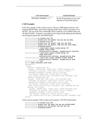 Advanced Security Services




                           CAR Action Syntax                      Action Performed
                      set-prec-transmit prec             Set the IP precedence to prec and
                                                         transmit or forward the packet.

        CAR Examples
        In the first example, CAR is used to reserve 10% of a 10Mb Ethernet link for vital
        outgoing SMTP traffic, and to limit outgoing ICMP ‘ping’ traffic to less than 1% of
        the link. The rest of the link’s bandwidth will be usable by excess SMTP traffic and
        all other IP traffic. In practice, you might want to impose both outbound and inbound
        rate limiting to protect the vital SMTP traffic.
               North(config)# no access-list 130
               North(config)# access-list 130 permit tcp any any eq smtp
               North(config)# no access-list 131
               North(config)# access-list 131 permit icmp any any echo
               North(config)# access-list 131 permit icmp any any echo-reply
               North(config)# interface eth0/0
               North(config-if)# rate-limit output access-group 130
                               1000000 25000 50000
                                conform-action transmit exceed-action continue
               North(config-if)# rate-limit output access-group 131
                                16000 8000 8000
                                conform-action continue exceed-action drop
               North(config-if)# rate-limit output 9000000 112000 225000
                                conform-action transmit exceed-action drop
               North(config-if)# end
               North# show interface rate-limit
               Ethernet0/0
                Output
                  matches: access-group 130
                   params: 1000000 bps, 25000 limit, 50000 extended limit
                   conformed 12 packets, 11699 bytes; action: transmit
                   exceeded 0 packets, 0 bytes; action: continue
                   last packet: 2668ms ago, current burst: 0 bytes
                   last cleared 00:02:32 ago, conformed 0 bps, exceeded 0 bps
                  matches: access-group 131
                   params: 16000 bps, 2500 limit, 2500 extended limit
                   conformed 130 packets, 12740 bytes; action: continue
                   exceeded 255 packets, 24990 bytes; action: drop
                   last packet: 7120ms ago, current burst: 2434 bytes
                   last cleared 00:02:04 ago, conformed 0 bps, exceeded 990 bps
                  matches: all traffic
                    params: 9000000 bps, 112000 limit, 225000 extended limit
                    conformed 346 packets, 27074 bytes; action: transmit
                    exceeded 0 packets, 0 bytes; action: drop
                    last packet: 7140ms ago, current burst: 0 bytes
                    last cleared 00:01:40 ago, conformed 2000 bps, exceeded 0 bps
               North#

        In this second example, CAR is being used to throttle a TCP SYN flood attack.
               North(config)#   no access-list 160
               North(config)#   access-list 160 deny tcp any any established
               North(config)#   access-list 160 permit tcp any any syn
               North(config)#   interface eth0/0




Version 1.1c                                                                              97
 