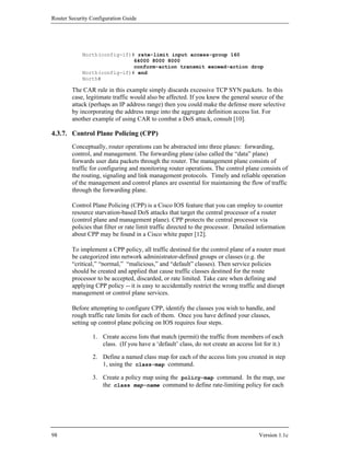 Router Security Configuration Guide




            North(config-if)# rate-limit input access-group 160
                             64000 8000 8000
                             conform-action transmit exceed-action drop
            North(config-if)# end
            North#

        The CAR rule in this example simply discards excessive TCP SYN packets. In this
        case, legitimate traffic would also be affected. If you knew the general source of the
        attack (perhaps an IP address range) then you could make the defense more selective
        by incorporating the address range into the aggregate definition access list. For
        another example of using CAR to combat a DoS attack, consult [10].

4.3.7. Control Plane Policing (CPP)
        Conceptually, router operations can be abstracted into three planes: forwarding,
        control, and management. The forwarding plane (also called the “data” plane)
        forwards user data packets through the router. The management plane consists of
        traffic for configuring and monitoring router operations. The control plane consists of
        the routing, signaling and link management protocols. Timely and reliable operation
        of the management and control planes are essential for maintaining the flow of traffic
        through the forwarding plane.

        Control Plane Policing (CPP) is a Cisco IOS feature that you can employ to counter
        resource starvation-based DoS attacks that target the central processor of a router
        (control plane and management plane). CPP protects the central processor via
        policies that filter or rate limit traffic directed to the processor. Detailed information
        about CPP may be found in a Cisco white paper [12].

        To implement a CPP policy, all traffic destined for the control plane of a router must
        be categorized into network administrator-defined groups or classes (e.g. the
        “critical,” “normal,” “malicious,” and “default” classes). Then service policies
        should be created and applied that cause traffic classes destined for the route
        processor to be accepted, discarded, or rate limited. Take care when defining and
        applying CPP policy -- it is easy to accidentally restrict the wrong traffic and disrupt
        management or control plane services.

        Before attempting to configure CPP, identify the classes you wish to handle, and
        rough traffic rate limits for each of them. Once you have defined your classes,
        setting up control plane policing on IOS requires four steps.

                1. Create access lists that match (permit) the traffic from members of each
                   class. (If you have a ‘default’ class, do not create an access list for it.)

                2. Define a named class map for each of the access lists you created in step
                   1, using the class-map command.

                3. Create a policy map using the policy-map command. In the map, use
                   the class map-name command to define rate-limiting policy for each




98                                                                                    Version 1.1c
 