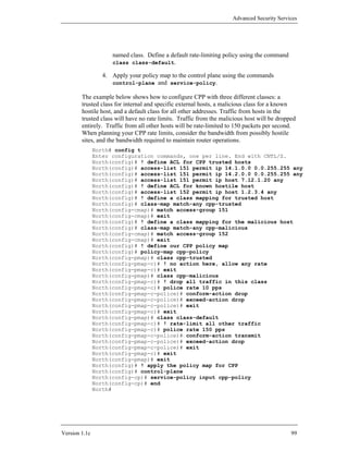 Advanced Security Services




                     named class. Define a default rate-limiting policy using the command
                     class class-default.

                  4. Apply your policy map to the control plane using the commands
                     control-plane and service-policy.

        The example below shows how to configure CPP with three different classes: a
        trusted class for internal and specific external hosts, a malicious class for a known
        hostile host, and a default class for all other addresses. Traffic from hosts in the
        trusted class will have no rate limits. Traffic from the malicious host will be dropped
        entirely. Traffic from all other hosts will be rate-limited to 150 packets per second.
        When planning your CPP rate limits, consider the bandwidth from possibly hostile
        sites, and the bandwidth required to maintain router operations.
               North# config t
               Enter configuration commands, one per line. End with CNTL/Z.
               North(config)# ! define ACL for CPP trusted hosts
               North(config)# access-list 151 permit ip 14.1.0.0 0.0.255.255 any
               North(config)# access-list 151 permit ip 14.2.0.0 0.0.255.255 any
               North(config)# access-list 151 permit ip host 7.12.1.20 any
               North(config)# ! define ACL for known hostile host
               North(config)# access-list 152 permit ip host 1.2.3.4 any
               North(config)# ! define a class mapping for trusted host
               North(config)# class-map match-any cpp-trusted
               North(config-cmap)# match access-group 151
               North(config-cmap)# exit
               North(config)# ! define a class mapping for the malicious host
               North(config)# class-map match-any cpp-malicious
               North(config-cmap)# match access-group 152
               North(config-cmap)# exit
               North(config)# ! define our CPP policy map
               North(config)# policy-map cpp-policy
               North(config-pmap)# class cpp-trusted
               North(config-pmap-c)# ! no action here, allow any rate
               North(config-pmap-c)# exit
               North(config-pmap)# class cpp-malicious
               North(config-pmap-c)# ! drop all traffic in this class
               North(config-pmap-c)# police rate 10 pps
               North(config-pmap-c-police)# conform-action drop
               North(config-pmap-c-police)# exceed-action drop
               North(config-pmap-c-police)# exit
               North(config-pmap-c)# exit
               North(config-pmap)# class class-default
               North(config-pmap-c)# ! rate-limit all other traffic
               North(config-pmap-c)# police rate 150 pps
               North(config-pmap-c-police)# conform-action transmit
               North(config-pmap-c-police)# exceed-action drop
               North(config-pmap-c-police)# exit
               North(config-pmap-c)# exit
               North(config-pmap)# exit
               North(config)# ! apply the policy map for CPP
               North(config)# control-plane
               North(config-cp)# service-policy input cpp-policy
               North(config-cp)# end
               North#




Version 1.1c                                                                                 99
 