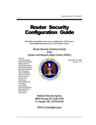 Report Number: C4-040R-02




          Router Security
        Configuration Guide
        Principles and guidance for secure configuration of IP routers,
              with detailed instructions for Cisco Systems routers


                 Router Security Guidance Activity
                              of the
            System and Network Attack Center (SNAC)
Authors:
Vanessa Antoine                                                December 15, 2005
Raymond Bongiorni                                                   Version: 1.1c
Anthony Borza
Patricia Bosmajian
Daniel Duesterhaus
Michael Dransfield
Brian Eppinger
Kevin Gallicchio
Stephen Hamilton
James Houser
Andrew Kim
Phyllis Lee
Brian McNamara
Tom Miller
David Opitz
Florence Richburg
Michael Wiacek
Mark Wilson
Neal Ziring

                       National Security Agency
                     9800 Savage Rd. Suite 6704
                     Ft. Meade, MD 20755-6704

                       SNAC.Guides@nsa.gov
 