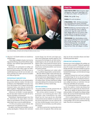 FAKTA
                                                                                                                                            VAD STÅR W FÖR? “Elaka kompisar säger
                                                                                                                                            wiktigpetter. Men det är egentligen min
                                                                                                                                            frus efternamn, Wedin, som jag förkortat.”

                                                                                                                                            FÖDD: 1961 på BB i Sveg

                                                                                                                                            FAMILJ: Fru och två döttrar

                                                                                                                                            UTBILDNING: 1980 – 82 Statsvetenskap
                                                                                                                                            och nationalekonomi Umeå universitet,
                                                                                                                                            1983-1988 Medicin på Karolinska Institutet

                                                                                                                                            FRITID: Skidåkning med hela familjen och
                                                                                                                                            vi bor på en gård som det är roligt att
                                                                                                                                            arbeta med. Jag rider sedan fem år till-
                                                                                                                                            baka. Bägge döttrarna och hustrun rider,
                                                                                                                                            så jag insåg att om jag ska få vara kvar i
                                                                                                                                            den här familjen är det bäst att börja.

                                                                                                                                            VÅRDMINNE: Som distriktsläkare mötte
                                                                                                                                            jag en gång en 92-årig kvinna som oroades
                                                                                                                                            över att den 74-årige sonen, som just
                                                                                                                                            flyttat till äldreboende, inte skulle få
                                                                                                                                            ordentlig mat. Omsorgen vi har från den
                                                                                                                                            dag våra barn föds, den släpper vi aldrig.


  Att Anders W Jonsson i första hand räknar sig som barnläkare är lätt att förstå. En inledningsvis misstänksam 2-åring smälte som glass
  under undersökningen och hade lite svårt att skiljas från doktorn när den var över.




» välja bort. Och därför behövs de vinstdrivna                          funnits längst, har det inte varit några pro-                      säga om att det i årtionden slösats med skat-
  vårdföretagen.                                                        blem med etableringar utanför städerna. Det                        temedel på det här sättet?
     – Finns ingen möjlighet att göra vinst startas                     intressanta för företagen är att hitta luckor i
  inga privata företag, utan privata utförare ingen                     etableringarna, inte att vara där alla andra är.                   FÖR MYCKET ANTIBIOTIKA
  valfrihet, utan valfrihet ingen patientmakt. Så                       Därför tycker också Anders W Jonsson det är                        Systemet ger också möjlighet för politiker att
  ser kedjan ut.                                                        tråkigt att se hur de S-styrda norrlandslänen                      styra vårdens innehåll. I Halland upptäckte
     Han tycker att sambandet är tydligt i de                           konstruerar vårdvalsmodeller som bevarar                           man till exempel att användningen av anti-
  kommuner som redan infört Lagen om valfri-                            det gamla systemet.                                                biotika skenade. Då kunde politikerna genom
  het inom äldreomsorgen, LOV. Där ser man en                              – I norr får vi läkarbrist och i söder valfri-                  ersättningssystemen styra mot minskad anti-
  maktförskjutning så att det nu är de äldre och                        het, en politiskt skapad klyfta i primärvården.                    biotikaförskrivningen, och fick därmed stopp
  deras anhöriga som avgör vad som är kvalitet                             Men fler utförare ställer också andra krav på                   på ökningen.
  och vilka som ger den.                                                det statliga ansvaret. Här arbetar man främst                         Anders W Jonsson har varit med i politiken
                                                                        med två instrument; öppna jämförelser och till-                    tillräckligt länge för att se sitt parti gå från
  PATIENTMAKT GER RÄTTVISA                                              syn. En tillsyn som ska bli tydligare i sina krav                  myndighetskramande till köksbordsdemo-
  Men främst handlar det om att patientmakten                           och utföras oftare. Det ska också finnas tydliga                   krati. Nu gäller federalism, att så många beslut
  kan ge större rättvisa i vården. Och där är det                       nationella riktlinjer för att komma bort från de                   som möjligt ska fattas av individen. Och att
  problemen med tillgänglighet som står i cen-                          stora olikheter som finns i landet idag.                           staten ska underlätta den processen.
  trum. Han berättar om en rapport från Health                                                                                                – Vi i Centerpartiet har ett ideologiskt verk-
  Consumer Index, som visar att svensk vård                             BÄTTRE KONTROLL                                                    tyg för hur makten i vården ska hamna hos
  håller toppklass. Tillgängligheten placerar oss                       – En annan effekt av det här systemet blir att                     patienten. Det är spännande att arbeta för det.
  däremot i helt motsatt ände. Efter Albanien.                          politikerna får bättre kontroll än idag.                              Men det är viktigt att våga lita på att cente-
     – Köerna är ett fördärv i svensk sjukvård.                            När privata aktörer kommer in tvingas                           ridéerna håller. Det handlar om många modiga
  Där det finns köer behövs två saker för att ta                        kommuner och landsting göra klart vilka                            beslut, där man kan få både tjänstemän, läkare
  sig fram: kontakter och kontanter.                                    kostnader olika verksamheter har idag.                             och socialdemokrater emot sig.
     Välutbildade höginkomsttagare kan lösa                             Ibland har det visat sig att den offentliga                           – Det är också tråkigt att se hur stor och
  det, alltid känner de någon läkare som kan                            verksamheten kostat dubbelt så mycket som                          bekväm landstingskostymen blivit för många
  ordna en specialisttid. Och har man inte kon-                         det privata alternativet. Det har också lett till                  centerpolitiker. Det är svårt att lämna ifrån sig
  takter köper man en privat sjukförsäkring.                            att vissa vårdföretag gjort stora vinster, och                     makt. Även för en centerpartist.
     – Vi vill ha ett system som är rättvist, där                       så kommer det att fortsätta vara tills markna-
  behoven styr och patienten är kung.                                   den mognat.
     Det gäller också den brist på läkare som är                           – Det blir en period när vissa kan göra stora
  vanlig i glesbygden. I Halland, där vårdvalet                         vinster, det är övergående. Men vad ska man


  10 TIDNINGEN C    .
 