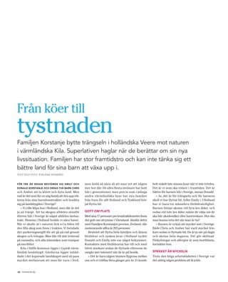 Från köer till
tystnaden
Familjen Korstanje bytte trängseln i holländska Veere mot naturen
i värmländska Kila. Superlativen haglar när de berättar om sin nya
livssituation. Familjen har stor framtidstro och kan inte tänka sig ett
bättre land för sina barn att växa upp i.
TEXT OCH FOTO: EVALENA HEINERED



FÖR TRE ÅR SEDAN BESTÄMDE SIG EMILY OCH             men ändå så nära så att man vet att någon          helt enkelt inte stanna kvar när vi inte trivdes.
DONALD KORSTANJE OCH DERAS TVÅ BARN CHRIS           mer bor där. De allra flesta invånare har bott     Det är vi som ska vidare i framtiden. Det är
och Amber att ta klivet och byta land. Men          här i generationer, men precis som i många         bättre för barnen här i Sverige, menar Donald.
vad är det som får en ung familj att dra upp röt-   andra värmländska byar har nya familjer               – Ja, det är för trängseln och för barnens
terna från sina barndomstrakter och bosätta         från fram för allt Holland och Tyskland bör-       skull vi har flyttat hit, fyller Emily i. I Holland
sig på landsbygden i Sverige?                       jat flytta hit.                                    har vi bara tre månaders föräldraledighet.
   – Vi ville köpa hus i Holland, men där är det                                                       Barnen börjar skolan vid fyra års ålder, och
ju så trångt. Att ha skogen alldeles utanför        GOTT OM PLATS                                      redan vid tolv års ålder måste de välja om de
dörren här i Sverige är något alldeles fantas-      Med sina 17 personer per kvadratkilometer finns    ska blir akademiker eller hantverkare. Hur ska
tiskt. Hemma i Holland bodde vi nära havet.         det gott om utrymme i Värmland. Jämför detta       man kunna veta det när man är tio?
När vi skulle ut i naturen fick vi ta bilen till    med Familjen Korstanjes provins, Zeeland, där         – Barnen är också ute mycket mer i Sverige.
den lilla skog som finns i trakten. Vi betalade     motsvarande siffra är 203 personer.                Både Chris och Amber har varit mycket fris-
dyr parkeringsavgift för att gå på rad genom           Beslutet att flytta hela familjen och lämna     kare sedan vi flyttade hit. De är ju ute på dagis
skogen och trängas. Man blir till slut irriterad    föräldrar och syskon kvar i Holland tyckte         och skolan hela dagarna. Det gör skillnad.
på varandra, och alla människor som trampar         Donald och Emily inte var något bekymmer.          Förkylningar och allergier är som bortblåsta,
på ens fötter.                                      Kontakten med föräldrarna har till och med         fortsätter hon.
   Kila i Säffle kommun ligger i typisk värm-       blivit starkare sedan de flyttade eftersom de
ländsk landsbygd. Gårdarna ligger inbäd-            umgås mer intensivt när de är på besök.            SPRÅKET ÄR NYCKELN
dade i det kuperade landskapet med så pass             – Det är bara någon timmes flygresa mellan      Trots den höga arbetslösheten i Sverige var
mycket mellanrum att man får vara i fred,           oss och vi träffas flera gånger per år. Vi kunde   det aldrig några problem att få jobb.


             .
12 TIDNINGEN C
 