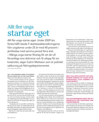 Allt fler unga
startar eget                                                                                             lönsammare att vara företagare. Under man-
Allt fler unga startar eget. Under 2009 års                                                              datperioden har regeringen genomfört cirka
                                                                                                         100 åtgärder och insatser för att skapa fler
första hälft ökade F-skattesedelansökningarna                                                            jobb och fler och växande företag.
                                                                                                            – Det motsvarar i genomsnitt mer än en ny
från ungdomar under 25 år med 40 procent i                                                               åtgärd varannan vecka, säger Catrin Mattsson.
                                                                                                            Exempel på förändringar är regelförenk-
jämförelse med samma period förra året.                                                                  lingar, satsningar på forskning och innovation,
                                                                                                         sänkta skatter och sänkta sociala avgifter.
– Många unga startar företag för att de vill                                                             Andra åtgärder är mer specifikt riktade mot
                                                                                                         unga företagare och/eller unga anställda.
förverkliga sina drömmar och få utlopp för sin                                                           Exempel på riktade åtgärder är en strategi för
                                                                                                         entreprenörskap inom utbildningsområdet,
kreativitet, säger Catrin Mattsson som är politiskt                                                      en satsning på innovationsmiljöer för unga
                                                                                                         omfattande 20 miljoner kronor per år från och
sakkunnig på Näringsdepartementet.                                                                       med 2010, stöd till organisationer som Ung
                                                                                                         företagsamhet, Transfer och Snilleblixtarna
TEXT: NANA HÅK ANSSON
                                                                                                         och sänkta arbetsgivaravgifter och egenav-
                                                                                                         gifter för unga. Dessutom är ett starta eget-
                                                                                                         bidrag för unga under beredning.
HELA 7 000 UNGDOMAR UNDER 25 ÅR ANSÖKTE                 – En del startar företag för att de måste, men
MELLAN JANUARI OCH JULI OM F-SKATTESEDEL,            det handlar också om att kunna förverkliga          MEN VILK A MÖJLIGHETER HAR UNG-
något som Catrin Mattsson tycker är bra.             drömmar. Det finns aktuella undersökningar          DOMARS FÖRETAG ATT KLARA SIG PÅ
   – Det är mycket positivt att fler unga ser        som visar att det har skett en attitydföränd-       MARKNADEN? VILK A KOMMER AT T
företagande som ett självklart val. Fler före-       ring till eget företagande. Ungdomar är mycket      KLARA SIG BÄST?
tagsamma individer och växande företag är            mer positiva till företagande i dag än tidigare.    – De som har en idé som håller, är duktiga på
avgörande för ökad sysselsättning och till-          Fler yngre kvinnor startar också företag idag,      att kommersialisera den och som kan ta in rätt
växt. Vi lever i en föränderlig värld och det är     även här ser vi en värderingsförskjutning.          kompetenser vid rätt tillfällen för att utveckla
viktigt att vi skapar ett företagsklimat och en         En ändring av attityd till företagande           företaget. Ungdomars företag har samma
arbetsmarknad där vi kan ta tillvara på ungas        är något som Näringsdepartementet med               möjligheter som äldres. Det handlar om
kreativitet och nytänkande.                          näringsminister Maud Olofsson i spetsen har         människors drivkrafter, initiativförmåga och
   Ungdomsarbetslösheten ökade från 16,5             arbetat med under de senaste åren.                  kreativitet, säger Kristina Scharp på Svenskt
procent till 20,7 procent från juli 2008 till juli      – En del kring attityderna till företagande      Näringsliv.
i år. Det tror Kristina Scharp, chef för skola       grundläggs redan i skolan. Det är därför som
och utbildning på Svenskt Näringsliv, är en av       Maud Olofsson har initierat ett samarbete           VAD KAN REGERINGEN GÖRA FÖR ATT
faktorerna till varför så många unga väljer att      med Utbildningsdepartementet kring en stra-         UNDERL ÄT TA FÖR UNGDOMAR SOM
starta eget just nu.                                 tegi för entreprenörskap inom utbildnings-          STARTAR FÖRETAG?
   – Konjunkturen är sannolikt en förklaring.        området. Tanken är att entreprenörskap ska          – De kan fortsätta att förenkla regelverken,
När jag inte får arbete, är tröskeln lägre för att   genomsyra hela utbildningsväsendet och att          göra det lättare att investera och anställa. Det
genomföra alternativet att skapa mitt eget jobb      fler ska se företagande som ett självklart val,     är speciellt viktigt för ungdomar som inte har
genom företagande, säger Kristina Scharp.            förklarar Catrin Mattsson.                          juridisk kunskap eller så lång erfarenhet av
   Men hon är också inne på samma spår som              Näringsdepartementet arbetar på flera            myndighetskontakter.
Catrin Mattsson.                                     håll för att det ska bli enklare, roligare och


18 TIDNINGEN C.
 