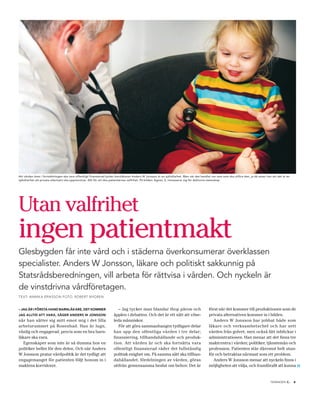 Att vården även i fortsättningen ska vara offentligt finansierad tycker barnläkaren Anders W Jonsson är en självklarhet. Men när det handlar om vem som ska utföra den, ja då anser han att det är en
självklarhet att privata alternativ ska uppmuntras. Allt för att öka patienternas valfrihet. På bilden: Agnes, 2, intresserar sig för doktorns stetoskop.




Utan valfrihet
ingen patientmakt
Glesbygden får inte vård och i städerna överkonsumerar överklassen
specialister. Anders W Jonsson, läkare och politiskt sakkunnig på
Statsrådsberedningen, vill arbeta för rättvisa i vården. Och nyckeln är
de vinstdrivna vårdföretagen.
TEXT: ANNIK A ERIKSSON FOTO: ROBERT NYGREN


– JAG ÄR I FÖRSTA HAND BARNLÄKARE, DET KOMMER                           – Jag tycker man blandar ihop päron och                           först när det kommer till produktionen som de
JAG ALLTID ATT VARA, SÄGER ANDERS W JONSSON                          äpplen i debatten. Och det är ett sätt att vilse-                    privata alternativen kommer in i bilden.
när han sätter sig mitt emot mig i det lilla                         leda människor.                                                         Anders W Jonsson har jobbat både som
arbetsrummet på Rosenbad. Han är lugn,                                  För att göra sammanhangen tydligare delar                         läkare och verksamhetschef och har sett
vänlig och engagerad, precis som en bra barn-                        han upp den offentliga vården i tre delar;                           vården från golvet, men också fått inblickar i
läkare ska vara.                                                     finansiering, tillhandahållande och produk-                          administrationen. Han menar att det finns tre
   Egenskaper som inte är så dumma hos en                            tion. Att vården är och ska fortsätta vara                           maktcentra i vården; politiker, tjänstemän och
politiker heller för den delen. Och när Anders                       offentligt finansierad råder det fullständig                         profession. Patienten står däremot helt utan-
W Jonsson pratar vårdpolitik är det tydligt att                      politisk enighet om. På samma sätt ska tillhan-                      för och betraktas närmast som ett problem.
engagemanget för patienten följt honom in i                          dahållandet, fördelningen av vården, göras                              Anders W Jonsson menar att nyckeln finns i
maktens korridorer.                                                  utifrån gemensamma beslut om behov. Det är                           möjligheten att välja, och framförallt att kunna                  »
                                                                                                                                                                                      TIDNINGEN C   .   9
 