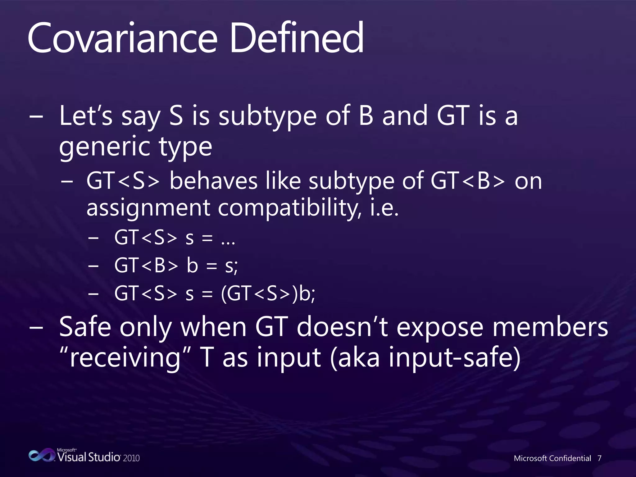 Covariance DefinedLet’s say S is subtype of B and GT is a generic typeGT<S> behaves like subtype of GT<B> on assignment compatibility, i.e.GT<S> s = …GT<B> b = s;GT<S> s = (GT<S>)b;Safe only when GT doesn’t expose members “receiving” T as input (aka input-safe)Microsoft Confidential7