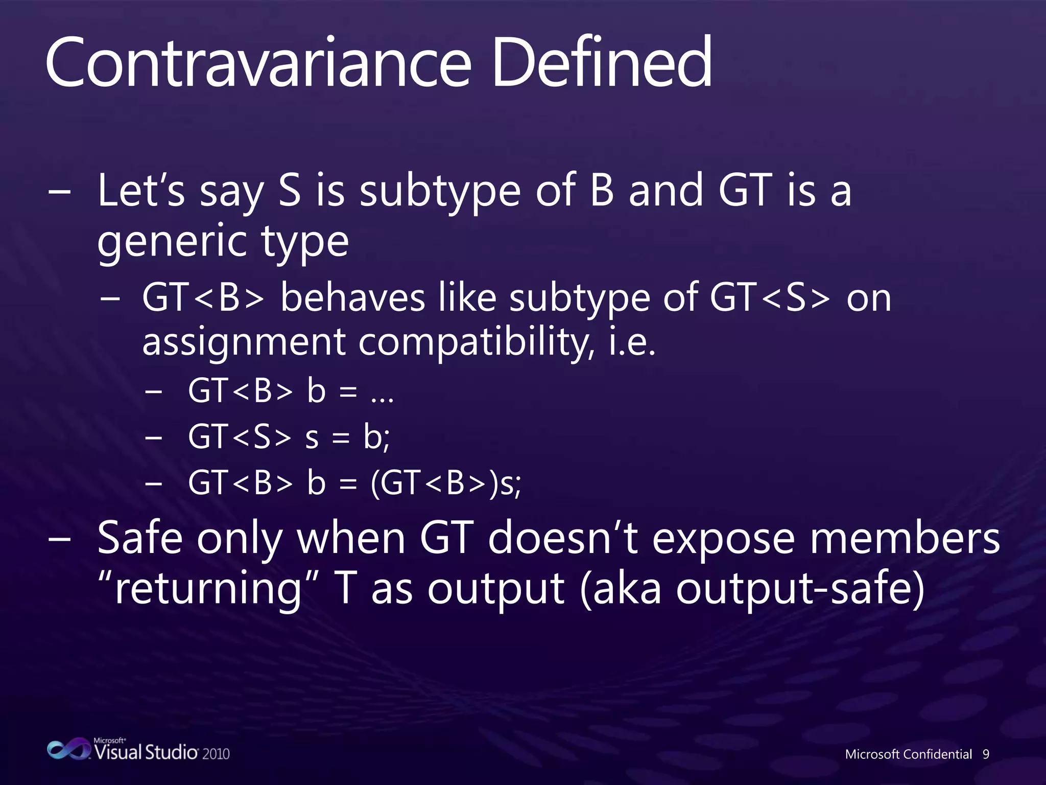 Contravariance DefinedLet’s say S is subtype of B and GT is a generic typeGT<B> behaves like subtype of GT<S> on assignment compatibility, i.e.GT<B> b = …GT<S> s = b;GT<B> b = (GT<B>)s;Safe only when GT doesn’t expose members “returning” T as output (aka output-safe)Microsoft Confidential9